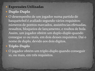  Expressões Utilizadas
 Duplo-Duplo
 O desempenho de um jogador numa partida de
basquetebol é avaliado segundo vários requisitos:
números de pontos marcados, assistências efetuadas,
ressaltos, bloqueios de lançamento, e roubos de bola.
Assim, um jogador obtém um duplo-duplo quando
consegue 10 ou mais, em dois desses requisitos. Daí o
nome de duplo, devido aos dois dígitos.
 Triplo-Duplo
 O jogador obtém um triplo-duplo quando conseguir
10, ou mais, em três requisitos.
 