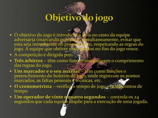  O objetivo do jogo é introduzir a bola no cesto da equipe
adversária (marcando pontos) e, simultaneamente, evitar que
esta seja introduzida no próprio cesto, respeitando as regras do
jogo. A equipe que obtiver mais pontos no fim do jogo vence.
 A competição é dirigida por:
 Três árbitros – têm como função assegurarem o cumprimento
das regras do jogo.
 Um marcador e o seu auxiliar – têm como funções o
preenchimento do boletim de jogo, onde registram os pontos
marcados, as faltas pessoais e técnicas, etc.
 O cronometrista – verifica o tempo de jogo e os descontos de
tempo
 Um operador de vinte e quatro segundos – controla os 24
segundos que cada equipe dispõe para a execução de uma jogada.
 