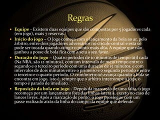  Equipe - Existem duas equipes que são compostas por 5 jogadores cada
(em jogo), mais 7 reservas.
 Início do jogo – O Jogo começa com o lançamento da bola ao ar, pelo
árbitro, entre dois jogadores adversários no círculo central e esta só
pode ser tocada quando atingir o ponto mais alto. A equipe que não
ganhou a posse de bola fica com a seta a seu favor.
 Duração do jogo – Quatro períodos de 10 minutos de tempo útil cada
(Na NBA, são 12 minutos), com um intervalo de meio tempo entre o
segundo e o terceiro período com uma duração de 15 minutos, e com
intervalos de dois minutos entre o primeiro e o segundo período e entre
o terceiro e o quarto período. O cronômetro só avança quando a bola se
encontra em jogo, isto é, sempre que o árbitro interrompe o jogo, o
tempo é parado de imediato.
 Reposição da bola em jogo - Depois da marcação de uma falta, o jogo
recomeça por um lançamento fora das linhas laterais, exceto no caso de
lances livres. Após a marcação de ponto, o jogo prossegue com um
passe realizado atrás da linha do campo da equipe que defende.
 