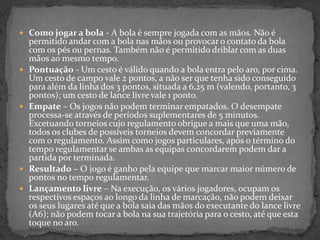  Como jogar a bola - A bola é sempre jogada com as mãos. Não é
permitido andar com a bola nas mãos ou provocar o contato da bola
com os pés ou pernas. Também não é permitido driblar com as duas
mãos ao mesmo tempo.
 Pontuação - Um cesto é válido quando a bola entra pelo aro, por cima.
Um cesto de campo vale 2 pontos, a não ser que tenha sido conseguido
para além da linha dos 3 pontos, situada a 6,25 m (valendo, portanto, 3
pontos); um cesto de lance livre vale 1 ponto.
 Empate – Os jogos não podem terminar empatados. O desempate
processa-se através de períodos suplementares de 5 minutos.
Excetuando torneios cujo regulamento obrigue a mais que uma mão,
todos os clubes de possíveis torneios devem concordar previamente
com o regulamento. Assim como jogos particulares, após o término do
tempo regulamentar se ambas as equipas concordarem podem dar a
partida por terminada.
 Resultado – O jogo é ganho pela equipe que marcar maior número de
pontos no tempo regulamentar.
 Lançamento livre – Na execução, os vários jogadores, ocupam os
respectivos espaços ao longo da linha de marcação, não podem deixar
os seus lugares até que a bola saia das mãos do executante do lance livre
(A6); não podem tocar a bola na sua trajetória para o cesto, até que esta
toque no aro.
 