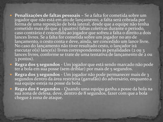  Penalizações de faltas pessoais – Se a falta for cometida sobre um
jogador que não está em ato de lançamento, a falta será cobrada por
forma de uma reposição de bola lateral, desde que a equipe não tenha
cometido mais do que 4 (quatro) faltas coletivas durante o período,
caso contrário é concedido ao jogador que sofreu a falta o direito a dois
lances livres. Se a falta for cometida sobre um jogador no ato de
lançamento, o cesto conta e deve, ainda, ser concedido um lance livre.
No caso do lançamento não tiver resultado cesto, o lançador irá
executar o(s) lance(s) livres correspondentes às penalidades (2 ou 3
lances livres, conforme se trate de uma tentativa de lançamento de 2 ou
3 pontos).
 Regra dos 5 segundos - Um jogador que está sendo marcado não pode
ter a bola em sua posse (sem driblar) por mais de 5 segundos.
 Regra dos 3 segundos - Um jogador não pode permanecer mais de 3
segundos dentro da área restritiva (garrafão) do adversário, enquanto a
sua equipe esteja na posse da bola.
 Regra dos 8 segundos - Quando uma equipa ganha a posse da bola na
sua zona de defesa, deve, dentro de 8 segundos, fazer com que a bola
chegue à zona de ataque.
 