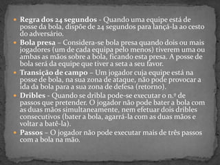  Regra dos 24 segundos - Quando uma equipe está de
posse da bola, dispõe de 24 segundos para lançá-la ao cesto
do adversário.
 Bola presa – Considera-se bola presa quando dois ou mais
jogadores (um de cada equipa pelo menos) tiverem uma ou
ambas as mãos sobre a bola, ficando esta presa. A posse de
bola será da equipe que tiver a seta a seu favor.
 Transição de campo – Um jogador cuja equipe está na
posse de bola, na sua zona de ataque, não pode provocar a
ida da bola para a sua zona de defesa (retorno).
 Dribles - Quando se dribla pode-se executar o n.º de
passos que pretender. O jogador não pode bater a bola com
as duas mãos simultaneamente, nem efetuar dois dribles
consecutivos (bater a bola, agarrá-la com as duas mãos e
voltar a batê-la).
 Passos – O jogador não pode executar mais de três passos
com a bola na mão.
 