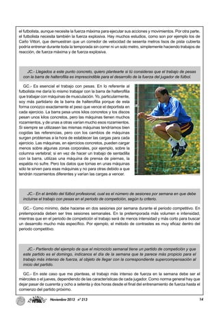 14Noviembre-2013 nº 213
el futbolista, aunque necesite la fuerza máxima para ejecutar sus acciones y movimientos. Por otra parte,
el futbolista necesita también la fuerza explosiva. Hay muchos estudios, como son por ejemplo los de
Carlo Vittori, que demuestran que un corredor de velocidad de sesenta metros lisos de pista cubierta
podría entrenar durante toda la temporada sin correr ni un solo metro, simplemente haciendo trabajos de
reacción, de fuerza máxima y de fuerza explosiva.
JC.- Llegados a este punto concreto, quiero plantearte si tú consideras que el trabajo de pesas
con la barra de halterofilia es imprescindible para el desarrollo de la fuerza del jugador de fútbol.
GC.- Es esencial el trabajo con pesas. En lo referente al
futbolista me daría lo mismo trabajar con la barra de halterofilia
que trabajar con máquinas de musculación. Yo, particularmente,
soy más partidario de la barra de halterofilia porque de esta
forma conozco exactamente el peso que vence el deportista en
cada ejercicio. La barra pesa unos kilos concretos y los discos
pesan unos kilos concretos, pero las máquinas tienen muchos
rozamientos, y de unas a otras varían mucho esos rozamientos.
Si siempre se utilizasen las mismas máquinas tendríamos bien
cogidas las referencias, pero con los cambios de máquinas
surgen problemas a la hora de establecer las cargas para cada
ejercicio. Las máquinas, en ejercicios concretos, pueden cargar
menos sobre algunas zonas corporales, por ejemplo, sobre la
columna vertebral; si en vez de hacer un trabajo de sentadilla
con la barra, utilizas una máquina de prensa de piernas, la
espalda no sufre. Pero los datos que tomas en unas máquinas
sólo te sirven para esas máquinas y no para otras debido a que
tendrán rozamientos diferentes y varían las cargas a vencer.
JC.- En el ámbito del fútbol profesional, cual es el número de sesiones por semana en que debe
incluirse el trabajo con pesas en el periodo de competición, según tu criterio.
GC.- Como mínimo, debe hacerse en dos sesiones por semana durante el periodo competitivo. En
pretemporada deben ser tres sesiones semanales. En la pretemporada más volumen e intensidad,
mientras que en el periodo de competición el trabajo será de menos intensidad y más corto para buscar
un desarrollo mucho más específico. Por ejemplo, el método de contrastes es muy eficaz dentro del
periodo competitivo.
JC.- Partiendo del ejemplo de que el microciclo semanal tiene un partido de competición y que
este partido es el domingo, indícanos el día de la semana que te parece más propicio para el
trabajo más intenso de fuerza, al objeto de llegar con la correspondiente supercompensación al
inicio del partido.
GC.- En este caso que me planteas, el trabajo más intenso de fuerza en la semana debe ser el
miércoles o el jueves, dependiendo de las características de cada jugador. Como norma general hay que
dejar pasar de cuarenta y ocho a setenta y dos horas desde el final del entrenamiento de fuerza hasta el
comienzo del partido próximo.
 