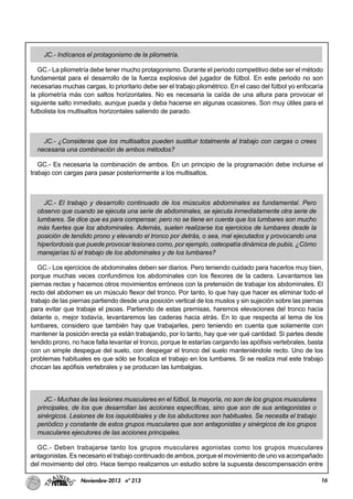 16Noviembre-2013 nº 213
JC.- Indícanos el protagonismo de la pliometría.
GC.- La pliometría debe tener mucho protagonismo. Durante el periodo competitivo debe ser el método
fundamental para el desarrollo de la fuerza explosiva del jugador de fútbol. En este periodo no son
necesarias muchas cargas, lo prioritario debe ser el trabajo pliométrico. En el caso del fútbol yo enfocaría
la pliometría más con saltos horizontales. No es necesaria la caída de una altura para provocar el
siguiente salto inmediato, aunque pueda y deba hacerse en algunas ocasiones. Son muy útiles para el
futbolista los multisaltos horizontales saliendo de parado.
JC.- ¿Consideras que los multisaltos pueden sustituir totalmente al trabajo con cargas o crees
necesaria una combinación de ambos métodos?
GC.- Es necesaria la combinación de ambos. En un principio de la programación debe incluirse el
trabajo con cargas para pasar posteriormente a los multisaltos.
JC.- El trabajo y desarrollo continuado de los músculos abdominales es fundamental. Pero
observo que cuando se ejecuta una serie de abdominales, se ejecuta inmediatamente otra serie de
lumbares. Se dice que es para compensar, pero no se tiene en cuenta que los lumbares son mucho
más fuertes que los abdominales. Además, suelen realizarse los ejercicios de lumbares desde la
posición de tendido prono y elevando el tronco por detrás, o sea, mal ejecutados y provocando una
hiperlordosis que puede provocar lesiones como, por ejemplo, osteopatía dinámica de pubis. ¿Cómo
manejarías tú el trabajo de los abdominales y de los lumbares?
GC.- Los ejercicios de abdominales deben ser diarios. Pero teniendo cuidado para hacerlos muy bien,
porque muchas veces confundimos los abdominales con los flexores de la cadera. Levantamos las
piernas rectas y hacemos otros movimientos erróneos con la pretensión de trabajar los abdominales. El
recto del abdomen es un músculo flexor del tronco. Por tanto, lo que hay que hacer es eliminar todo el
trabajo de las piernas partiendo desde una posición vertical de los muslos y sin sujeción sobre las piernas
para evitar que trabaje el psoas. Partiendo de estas premisas, haremos elevaciones del tronco hacia
delante o, mejor todavía, levantaremos las caderas hacia atrás. En lo que respecta al tema de los
lumbares, considero que también hay que trabajarles, pero teniendo en cuenta que solamente con
mantener la posición erecta ya están trabajando, por lo tanto, hay que ver qué cantidad. Si partes desde
tendido prono, no hace falta levantar el tronco, porque te estarías cargando las apófisis vertebrales, basta
con un simple despegue del suelo, con despegar el tronco del suelo manteniéndole recto. Uno de los
problemas habituales es que sólo se focaliza el trabajo en los lumbares. Si se realiza mal este trabajo
chocan las apófisis vertebrales y se producen las lumbalgias.
JC.- Muchas de las lesiones musculares en el fútbol, la mayoría, no son de los grupos musculares
principales, de los que desarrollan las acciones específicas, sino que son de sus antagonistas o
sinérgicos. Lesiones de los isquiotibiales y de los abductores son habituales. Se necesita el trabajo
periódico y constante de estos grupos musculares que son antagonistas y sinérgicos de los grupos
musculares ejecutores de las acciones principales.
GC.- Deben trabajarse tanto los grupos musculares agonistas como los grupos musculares
antagonistas. Es necesario el trabajo continuado de ambos, porque el movimiento de uno va acompañado
del movimiento del otro. Hace tiempo realizamos un estudio sobre la supuesta descompensación entre
 
