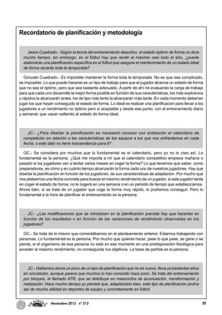20Noviembre-2013 nº 213
Recordatorio de planificación y metodología
Jesús Cuadrado.- Según la teoría del entrenamiento deportivo, el estado óptimo de forma no dura
mucho tiempo, sin embargo, en el fútbol hay que rendir al máximo casi todo el año, ¿puede
elaborarse una planificación específica en el fútbol que asegure el mantenimiento de un estado ideal
de forma durante toda la temporada?
Gonzalo Cuadrado.- Es imposible mantener la forma toda la temporada. No es que sea complicado,
es imposible. Lo que puede hacerse es un tipo de trabajo para que el jugador alcance un estado de forma
que no sea el óptimo, pero que sea bastante adecuado. A partir de ahí irá evaluando la carga de trabajo
para que cada uno desarrolle la mejor forma posible en función de sus características, los más explosivos
y rápidos la alcanzarán antes, los de tipo más lento la alcanzarán más tarde. En cada momento deberían
jugar los que hayan conseguido el estado de forma. Lo ideal es realizar una planificación para llevar a los
jugadores a un rendimiento no óptimo pero sí aceptable y desde ese punto, con el entrenamiento diario
y semanal, que vayan saltando al estado de forma ideal.
JC.- ¿Para diseñar la planificación es necesario conocer con antelación el calendario de
competición en relación a las características de los equipos a los que nos enfrentamos en cada
fecha, o este dato no tiene trascendencia para ti?
GC.- Se considera por muchos que lo fundamental es el calendario, pero yo no lo creo así. Lo
fundamental es la persona. ¿Qué me importa a mí que el calendario competitivo empiece mañana o
pasado si los jugadores van a tardar varios meses en coger la forma? Lo que tenemos que saber, como
preparadores, es cómo y en cuánto tiempo alcanzarán la forma cada uno de nuestros jugadores. Hay que
diseñar la planificación en función de los jugadores, de sus características de adaptación. Por mucho que
nos plateemos una fecha concreta para buscar el máximo rendimiento de un jugador, si este jugador tarda
en coger el estado de forma, no le cogerá en una semana o en un periodo de tiempo que establezcamos.
Ahora bien, si se trata de un jugador que coge la forma muy rápido, lo podremos conseguir. Pero lo
fundamental a la hora de planificar el entrenamiento es la persona.
JC.- ¿Las modificaciones que se introducen en la planificación prevista hay que hacerlas en
función de los resultados o en función de las variaciones de rendimiento observadas en los
jugadores?
GC.- Se trata de lo mismo que comentábamos en el planteamiento anterior. Estamos trabajando con
personas. Lo fundamental es la persona. Por mucho que quieras hacer, pase lo que pase, se gane o se
pierda, si el organismo de esa persona no está en ese momento en una predisposición fisiológica para
acceder al máximo rendimiento, no conseguirás tus objetivos. La base de partida es la persona.
JC.- Hablemos ahora un poco de un tipo de planificación que no es nuevo, lleva ya bastantes años
en circulación, aunque parece que muchos lo han conocido hace poco. Se trata del entrenamiento
por bloques, el llamado ATR, que se distribuye en mesociclos de acumulación, transformación y
realización. Hace mucho tiempo yo planteé que, adaptándolo bien, este tipo de planificación podría
ser de mucha utilidad en deportes de equipo y concretamente en fútbol.
 