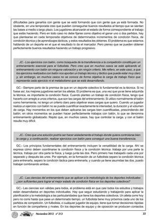 22Noviembre-2013 nº 213
dificultades para ganarlos con gente que se está formando que con gente que ya está formada. No
obstante, en una temporada creo que pueden conseguirse buenos resultados al tiempo que se sientan
las bases a medio o largo plazo. Los jugadores alcanzarán el estado de forma correspondiente al trabajo
que estás haciendo. Pero en todo caso no debe fijarse como objetivo el ganar uno o dos partidos, hay
que plantearse en cada temporada objetivos de determinados incrementos de condición física, de
condición técnica y de aprendizajes tácticos, y estos resultados les obtienes. El problema es que estamos
hablando de un deporte en el que el resultado lo da el marcador. Pero pienso que se pueden obtener
perfectamente buenos resultados haciendo un trabajo progresivo.
JC.- Los ejercicios con balón, como búsqueda de la transferencia a la competición constituyen un
entrenamiento esencial para el futbolista. Pero creo que en muchos casos se está aplicando el
entrenamiento con balón sin ninguna valoración y sin ningún criterio. Me refiero, en este caso, a que
los ejercicios realizados con balón nos aportan un trabajo técnico y táctico que puede estar muy claro
y, sin embargo, en muchos casos no se conoce de forma objetiva la carga de trabajo físico que
representa cada ejercicio ni el metabolismo que se está desarrollando.
GC.- Siempre parto de la premisa de que en un deporte colectivo lo fundamental es la técnica. Si no
fuese así, los mejores jugadores serían los atletas. El problema es que, una vez que ya se tiene adquirida
la técnica, es importante la condición física. Cuando planteo un trabajo de condición física, tengo que
hacerlo con arreglo a unos criterios, que son las cargas del entrenamiento. Si utilizo normalmente el balón
como herramienta, no tengo un criterio claro para objetivar esas cargas que quiero. Cuando un jugador
realiza un ejercicio con balón no se puede cuantificar exactamente la intensidad, la duración y el volumen
de carga. Hay momentos en los que deben aplicarse las cargas bien cuantificadas, prescindiendo del
balón; en otros momentos se pueden hacer perfectamente trabajos con balón, lo que se denomina
entrenamiento globalizado. Repito que, en muchos casos, hay que controlar la carga, y con el balón
resulta muy difícil.
JC.- Creo que una solución podría ser hacer aisladamente el trabajo donde quiera controlarse bien
la carga y, a continuación, realizar ejercicios con balón para conseguir una buena transferencia.
GC.- Los principios fundamentales del entrenamiento incluyen la versatilidad de la carga. Ahí se
expresa cómo deben coordinarse la condición física y la condición técnica: trabaja por una parte la
técnica, trabaja por otra parte la física, y luego junta las dos. Pero primero has trabajado cada una por
separado y después las unes. Por ejemplo, en la formación de un futbolista separo la condición técnica
para entrenarla, separo la condición táctica para entrenarla, y cuando ya tiene asumidas las dos, puedo
trabajar combinando ambas.
JC.- Las ciencias del entrenamiento que se aplican a la metodología de los deportes individuales
¿son suficientes para lograr el mejor estado de condición física en los deportes colectivos?
GC.- Las ciencias son válidas para todos, el problema está en que casi todos los estudios y trabajos
están desarrollados en deportes individuales. Hay que seguir estudiando y trabajando para aplicar la
planificación y la metodología a las particularidades que tiene los deportes colectivos. Un atleta corre hoy
pero no corre hasta que pase un determinado tiempo, un futbolista tiene muy próximos cada uno de los
partidos de competición. Un futbolista, o cualquier jugador de equipo, tiene que tomar decisiones rápidas
en función de compañeros y rivales. En los deportes de equipo y de oposición se producen contactos
 