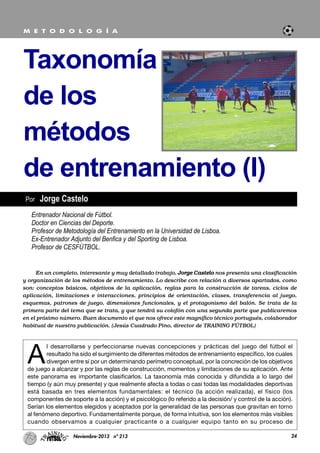 A
l desarrollarse y perfeccionarse nuevas concepciones y prácticas del juego del fútbol el
resultado ha sido el surgimiento de diferentes métodos de entrenamiento específico, los cuales
divergen entre sí por un determinando perímetro conceptual, por la concreción de los objetivos
de juego a alcanzar y por las reglas de construcción, momentos y limitaciones de su aplicación. Ante
este panorama es importante clasificarlos. La taxonomía más conocida y difundida a lo largo del
tiempo (y aún muy presente) y que realmente afecta a todas o casi todas las modalidades deportivas
está basada en tres elementos fundamentales: el técnico (la acción realizada), el físico (los
componentes de soporte a la acción) y el psicológico (lo referido a la decisión/ y control de la acción).
Serían los elementos elegidos y aceptados por la generalidad de las personas que gravitan en torno
al fenómeno deportivo. Fundamentalmente porque, de forma intuitiva, son los elementos más visibles
cuando observamos a cualquier practicante o a cualquier equipo tanto en su proceso de
24Noviembre-2013 nº 213
Por Jorge Castelo
Taxonomía
de los
métodos
de entrenamiento (I)
M E T O D O L O G Í A
Entrenador Nacional de Fútbol.
Doctor en Ciencias del Deporte.
Profesor de Metodología del Entrenamiento en la Universidad de Lisboa.
Ex-Entrenador Adjunto del Benfica y del Sporting de Lisboa.
Profesor de CESFÚTBOL.
En un completo, interesante y muy detallado trabajo, Jorge Castelo nos presenta una clasificación
y organización de los métodos de entrenamiento. Lo describe con relación a diversos apartados, como
son: conceptos básicos, objetivos de la aplicación, reglas para la construcción de tareas, ciclos de
aplicación, limitaciones e interacciones, principios de orientación, clases, transferencia al juego,
esquemas, patrones de juego, dimensiones funcionales, y el protagonismo del balón. Se trata de la
primera parte del tema que se trata, y que tendrá su colofón con una segunda parte que publicaremos
en el próximo número. Buen documento el que nos ofrece este magnífico técnico portugués, colaborador
habitual de nuestra publicación. (Jesús Cuadrado Pino, director de TRAINING FÚTBOL)
 