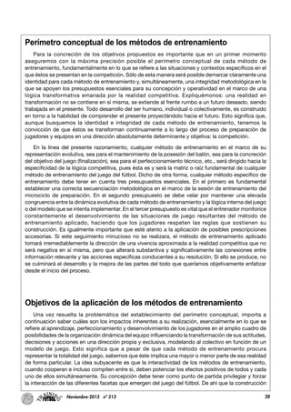 28Noviembre-2013 nº 213
Perímetro conceptual de los métodos de entrenamiento
Para la concreción de los objetivos propuestos es importante que en un primer momento
aseguremos con la máxima precisión posible el perímetro conceptual de cada método de
entrenamiento, fundamentalmente en lo que se refiere a las situaciones y contextos específicos en el
que éstos se presentan en la competición. Sólo de esta manera será posible demarcar claramente una
identidad para cada método de entrenamiento y, simultáneamente, una integridad metodológica en la
que se apoyen los presupuestos esenciales para su concepción y operatividad en el marco de una
lógica transformativa emanada por la realidad competitiva. Expliquémonos: una realidad en
transformación no se contiene en sí misma, se extiende al frente rumbo a un futuro deseado, siendo
trabajada en el presente. Todo desarrollo del ser humano, individual o colectivamente, es construido
en torno a la habilidad de comprender el presente proyectándolo hacia el futuro. Esto significa que,
aunque busquemos la identidad e integridad de cada método de entrenamiento, tenemos la
convicción de que éstos se transforman continuamente a lo largo del proceso de preparación de
jugadores y equipos en una dirección absolutamente determinante y objetiva: la competición.
En la línea del presente razonamiento, cualquier método de entrenamiento en el marco de su
representación evolutiva, sea para el mantenimiento de la posesión del balón, sea para la concreción
del objetivo del juego (finalización), sea para el perfeccionamiento técnico, etc., será dirigido hacia la
especificidad de la lógica competitiva, pues ésta es y será la matriz o raíz fundamental de cualquier
método de entrenamiento del juego del fútbol. Dicho de otra forma, cualquier método específico de
entrenamiento debe tener en cuenta tres presupuestos esenciales. En el primero es fundamental
establecer una correcta secuenciación metodológica en el marco de la sesión de entrenamiento del
microciclo de preparación. En el segundo presupuesto se debe velar por mantener una elevada
congruencia entre la dinámica evolutiva de cada método de entrenamiento y la lógica interna del juego
o del modelo que se intenta implementar. En el tercer presupuesto es vital que el entrenador monitorice
constantemente el desenvolvimiento de las situaciones de juego resultantes del método de
entrenamiento aplicado, haciendo que los jugadores respeten las reglas que sostienen su
construcción. Es igualmente importante que esté atento a la aplicación de posibles prescripciones
accesorias. Si este seguimiento minucioso no se realizara, el método de entrenamiento aplicado
tomará irremediablemente la dirección de una vivencia aproximada a la realidad competitiva que no
será negativa en sí misma, pero que alterará substantiva y significativamente las conexiones entre
información relevante y las acciones específicas conducentes a su resolución. Si ello se produce, no
se culminará el desarrollo y la mejora de las partes del todo que queríamos objetivamente enfatizar
desde el inicio del proceso.
Objetivos de la aplicación de los métodos de entrenamiento
Una vez resuelta la problemática del establecimiento del perímetro conceptual, importa a
continuación saber cuáles son los impactos inherentes a su realización, esencialmente en lo que se
refiere al aprendizaje, perfeccionamiento y desenvolvimiento de los jugadores en el amplio cuadro de
posibilidades de la organización dinámica del equipo influenciando la transformación de sus actitudes,
decisiones y acciones en una dirección propia y exclusiva, modelando al colectivo en función de un
modelo de juego. Esto significa que a pesar de que cada método de entrenamiento procura
representar la totalidad del juego, sabemos que éste implica una mayor o menor parte de esa realidad
de forma particular. La idea subyacente es que la interactividad de los métodos de entrenamiento,
cuando cooperan e incluso compiten entre sí, deben potenciar los efectos positivos de todos y cada
uno de ellos simultáneamente. Su concepción debe tener como punto de partida privilegiar y forzar
la interacción de las diferentes facetas que emergen del juego del fútbol. De ahí que la construcción
 