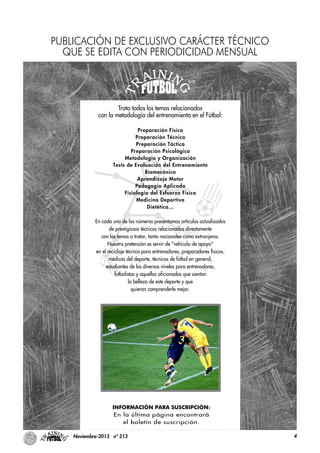 4Noviembre-2013 nº 213
Trata todos los temas relacionados
con la metodología del entrenamiento en el Fútbol:
Preparación Física
Preparación Técnica
Preparación Táctica
Preparación Psicológica
Metodología y Organización
Tests de Evaluación del Entrenamiento
Biomecánica
Aprendizaje Motor
Pedagogía Aplicada
Fisiología del Esfuerzo Físico
Medicina Deportiva
Dietética…
En cada uno de los números presentamos artículos actualizados
de prestigiosos técnicos relacionados directamente
con los temas a tratar, tanto nacionales como extranjeros.
Nuestra pretensión es servir de "vehículo de apoyo"
en el reciclaje técnico para entrenadores, preparadores físicos,
médicos del deporte, técnicos de fútbol en general,
estudiantes de los diversos niveles para entrenadores,
futbolistas y aquellos aficionados que sientan
la belleza de este deporte y que
quieran comprenderle mejor.
INFORMACIÓN PARA SUSCRIPCIÓN:
En la última página encontrará
el boletín de suscripción.
PUBLICACIÓN DE EXCLUSIVO CARÁCTER TÉCNICO
QUE SE EDITA CON PERIODICIDAD MENSUAL
 