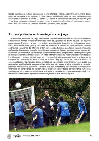 40Noviembre-2013 nº 213
táctico cuando en la realidad se encuadre en una totalidad e intención colectiva en el ámbito de las
acciones de ataque y de defensa. En este marco, no podemos dejar de hacer referencia a las
situaciones de juego de 1 contra 1, 1 contra 2, 1 contra 3, en las que el atacante, en solitario y en
virtud de su capacidad individual, consigue vencer la oposición del equipo adversario, concretando
en su acción individual los objetivos estratégico-tácticos de su equipo.
Patrones y el orden en la contingencia del juego
Ciertamente, el análisis del juego de fútbol nos proporciona la noción de ocurrencia de diferentes
y maravillosas formas de relación dinámicas entre los jugadores del mismo equipo y de equipos
contendientes. Partiendo de este conocimiento absolutamente determinante, es importante saber
cómo estos elementos lógicos y racionales se entrelazan e interactúan unos con otros, creando
estándares o patrones de diferente orden cuyo comportamiento puede ser estable, inestable,
preferencial, transitorio o precario, pero siempre emergentes (o sea, patrones que no pueden ser
explicados por ninguna de las partes que componen el sistema) que provienen de la coyuntura y de
la contingencia momentánea de juego. Sin estos estándares no podrá haber una resolución eficaz de
los diferentes contextos situacionales en constante flujo de desenvolvimiento a lo largo de la
competición. Partiendo de esta noción de análisis del juego de fútbol, procederemos a la
conceptualización y operatividad de una metodología especifica de entrenamiento, yendo desde una
perspectiva analítica hacia una perspectiva sistémica, para poder analizar, manipular y potenciar
patrones individuales y colectivos. Patrones que son alimentados por acciones e interacciones
dinámicas en condiciones de cooperación y oposición y soportados por relaciones numéricas
variables que se conjugan transitoriamente en el espacio y en el tiempo y que, en su conjunto y forma,
desarrollan diversos complejos de matriz estratégico-táctica de elevada riqueza.
 