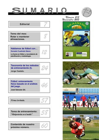 SU M A R I OSU M A R I O
Número 213
Noviembre 2013
8
Tema del mes:
Rotar o mantener
alineaciones.
Taxonomía de los métodos
de entrenamiento (I).
Jorge Castelo.
24
Fútbol: entrenamiento
físico basado en el análisis
del juego.
José Salcedo Gil.
46
Firma invitada.
57
Tarea de entrenamiento:
“Miniporterías en el medio” 58
Contenido de nuestro
próximo número. 60
12
Hablamos de fútbol con…
Gonzalo Cuadrado Sáenz.
La fuerza en fútbol, y recordatorio de
planificación y metodología.
7Editorial
 