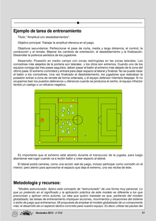 51Noviembre-2013 nº 213
Ejemplo de tarea de entrenamiento
Título: “Amplitud con desdoblamientos”.
Objetivo principal: Trabajar la amplitud ofensiva en el juego.
Objetivos secundarios: Perfeccionar el pase de corta, media y larga distancia; el control, la
conducción y el remate. Mejorar los cambios de orientación, el desdoblamiento y la finalización.
Desarrollar la potencia aeróbica de los jugadores
Desarrollo: Posesión en medio campo con zonas restringidas en las zonas laterales. Los
comodines más alejados de la portería son laterales y los otros son extremos. Cuando uno de los
equipos consiga dar tres pases seguidos, deben pasar el balón al extremo más alejado de la zona del
último pase. El extremo controlará y entrará para dejar espacio al lateral y finalizar. No se puede robar
el balón a los comodines. Una vez finalizado el desdoblamiento, los jugadores que realizaban la
posesión entran a zona de remate de forma ordenada, y el equipo defensor intentará despejar. Si no
ocupamos bien los puestos defensivos u ofensivos cuando se produzca el centro, el equipo infractor
tendrá un castigo o un refuerzo negativo.
Es importante que el extremo esté abierto durante el transcurso de la jugada, para luego
abandonar ese lugar cuando va a recibir balón y crear espacio al lateral.
El lateral podrá cerrarse, como una acción real de juego, incluso participar como comodín en el
interior; pero atento para aprovechar el espacio que deja el extremo, una vez recibe de éste.
Metodologia y recursos:
“Modelo estructurado: Aplico este concepto de “estructurado” de una forma muy personal. Lo
que yo pretendo en el significado y la aplicación práctica de este modelo es diferente a los que
preconizan y aplican otros autores. La idea que quiero trasladar es que, partiendo del modelo
globalizado, las tareas de entrenamiento impliquen acciones, movimientos y situaciones del sistema
o estilo de juego que entrenamos. Mi propuesta de emplear el modelo globalizado de un componente
más: el desarrollo de un aspecto táctico concreto para nuestro equipo. Es decir, utilizar las pautas del
 