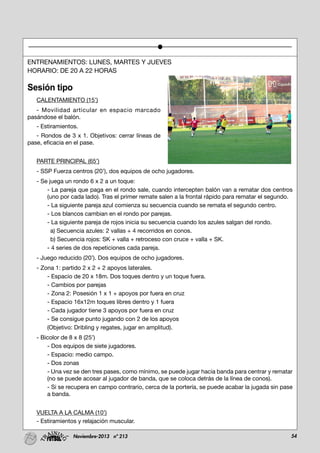 54Noviembre-2013 nº 213
ENTRENAMIENTOS: LUNES, MARTES Y JUEVES
HORARIO: DE 20 A 22 HORAS
Sesión tipo
CALENTAMIENTO (15’)
- Movilidad articular en espacio marcado
pasándose el balón.
- Estiramientos.
- Rondos de 3 x 1. Objetivos: cerrar líneas de
pase, eficacia en el pase.
PARTE PRINCIPAL (65’)
- SSP Fuerza centros (20’), dos equipos de ocho jugadores.
- Se juega un rondo 6 x 2 a un toque:
- La pareja que paga en el rondo sale, cuando intercepten balón van a rematar dos centros
(uno por cada lado). Tras el primer remate salen a la frontal rápido para rematar el segundo.
- La siguiente pareja azul comienza su secuencia cuando se remata el segundo centro.
- Los blancos cambian en el rondo por parejas.
- La siguiente pareja de rojos inicia su secuencia cuando los azules salgan del rondo.
a) Secuencia azules: 2 vallas + 4 recorridos en conos.
b) Secuencia rojos: SK + valla + retroceso con cruce + valla + SK.
- 4 series de dos repeticiones cada pareja.
- Juego reducido (20’). Dos equipos de ocho jugadores.
- Zona 1: partido 2 x 2 + 2 apoyos laterales.
- Espacio de 20 x 18m. Dos toques dentro y un toque fuera.
- Cambios por parejas
- Zona 2: Posesión 1 x 1 + apoyos por fuera en cruz
- Espacio 16x12m toques libres dentro y 1 fuera
- Cada jugador tiene 3 apoyos por fuera en cruz
- Se consigue punto jugando con 2 de los apoyos
(Objetivo: Dribling y regates, jugar en amplitud).
- Bicolor de 8 x 8 (25’)
- Dos equipos de siete jugadores.
- Espacio: medio campo.
- Dos zonas
- Una vez se den tres pases, como mínimo, se puede jugar hacia banda para centrar y rematar
(no se puede acosar al jugador de banda, que se coloca detrás de la línea de conos).
- Si se recupera en campo contrario, cerca de la portería, se puede acabar la jugada sin pase
a banda.
VUELTA A LA CALMA (10’)
- Estiramientos y relajación muscular.
 
