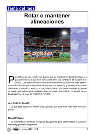 P
ara el tema de este mes hemos querido que las exposiciones de los técnicos a los
que planteamos la cuestión correspondiente nos contesten de manera muy
concisa. Les hemos solicitado una opinión resumida en una frase corta. Hemos
tratado de buscar que el concepto se exprese con exactitud y brevedad. Para ello
planteamos a veinticinco técnicos la pregunta siguiente: ¿Es mejor mantener un bloque
de jugadores o utilizar a los jugadores según su estado momentáneo de forma? (Jesús
Cuadrado Pino, director de TRAINING FÚTBOL) .
José Ródenas Carcelén
Lo que debe hacerse es utilizar a los jugadores que consideres más útiles ante cada
partido.
Manuel Pellegrini
Es importante dar confianza a un grupo de jugadores, pero observando la evolución de
todos los jugadores de la plantilla.
8Noviembre-2013 nº 213
Tema del mes
Rotar o mantener
alineaciones
 