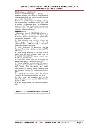 JOURNAL OF INFORMATION, KNOWLEDGE AND RESEARCH IN
MECHANICAL ENGINEERING
ISSN 0975 – 668X| NOV O9 TO OCT 10 | VOLUME – 01, ISSUE - 01 Page 34
Disadvantages of Solar Energy:
Expensive,Intermittent,Energy Storage is
Expensive,Requires Space,there are issues regarding
manufacturing of the solar panels, as well as disposal
and recycling of byproducts.
Emissions of greenhouse gases do take place during
the manufacturing. Dangerous climate gases such
as nitrogen trifluoride and sulfur hexafluoride are
both on the list. These literally have many thousand
times the impact on global warming as an equal
amount of carbon dioxide would.
REFERENCES:
1) Conference paper of R.TRYKOZKO, Institute of
Physics, Warsaw University of Technology,
Warszawa, Poland on“Principles of photovoltaic
conversion of solar energy'”,1997
2) “Solar generation :solar electricity for over one
billion people and two million jobs by
2020”,september 2006,GREENPEAKS,,European
photovoltaic industry association
3) “Solar Generation” by Greenpeace and the
European Photovoltaic Industry Association (EPIA),
2004 report
4) “High quality polysilicon – The basis for high
wafer yields and high efficiency solar cells” by
WACKER POLYSILICON, capital markets day,
Burghausen, July 25, 2007
5) “Crystalline silicon solar cell technology” by
Rubin Sidhu, Dacid E.Carlson, BP solar, 2010
6) “Energy and global economic crisis: The chances
for progress,10 papers for Barcelona 2010”by George
Joffe, Samir Allal and Houda Ben Jannet
Allal,Institute for security studies,European union
and European institute for Mediterranean,October
2009
7) Averting the next energy crisis: The demand
challenge, McKinsey Global Institute, Mar 2009
8): Energy crisis: Will technology save us?” By
JOHN ZIAGOS, LLNL Scientist, KEN WEDEL,
March 24, 2007
9)”World energy outlook” by International agency,
2009
REVIEW PAPER PUBLISHED ON : 13/05/2010
 