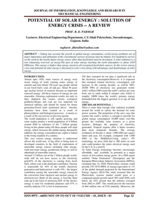 JOURNAL OF INFORMATION, KNOWLEDGE AND RESEARCH IN
MECHANICAL ENGINEERING
ISSN 0975 – 668X| NOV O9 TO OCT 10 | VOLUME – 01, ISSUE - 01 Page 32
POTENTIAL OF SOLAR ENERGY : SOLUTION OF
ENERGY CRISIS -- A REVIEW
PROF. R. D. PARMAR
Lecturer, Electrical Engineering Department, C.U.Shah Polytechnic, Surendranagar,
Gujarat, India
raghuvir_dhirubha@yahoo.com
ABSTRACT : Taking into account the growth in global energy consumption, world energy problems are of
major importance and utilisation of the conventional carriers of energy must be limited. For mankind to survive
on the earth in the nearby future energy source other than fossil fuels must be developed. A solar radiation is a
non exhausting reservoir of energy.The part of solar energy reaching the earth atmosphere is about 1018
kWh/year. This energy is higher than energy stored in all recognised fossil fuels sources. In this review energy
crisis and potential of solar energy is discussed to solve crisis along with advantages and disadvantage of solar
energy.
INTRODUCTION:
Almost upto 1850, main sources of energy were
wood, energy of wind, running water, energy of
animals and men.About 150 years ago people started
to use fossil fuels: coal, oil and gas. About 50 years
ago nuclear fission of uranium became an important
sourceof energy. All these sources of energy are non
renewable. Growing exploitation results not only in
their depletion but creates serious ecological
problems.Oil,gas and coal are raw materials for
chemical industry and should be stored for future
generation.Fossil fuels mentioned above (besides
uranium) have been created as a result of
photosynthesis and biological processes - it means as
a result of the sun activity in previous epochs.
The world population is still rapidly growing, and
some studies predict a world population of 9 billion
around 2040 in reference to the 7 billion people
living on this planet today.All these people will need
energy, which increases the global energy demand.In
addition, the energy consumption per capita is linked
to the living standard of a country.
This very serious energy situation is understood
allover the world now. A big effort is being done in
developed countries in the field of exploitation of
renewable energy sources including solar energy,
wind and water energy, geothermal energy as well as
otherkinds of renewable sources.
Around 1.2 billion out of the 7 billion people world-
wide still do not have access to the electricity
grid.65% of the electricity is coming from fossil
fuels, where coal is the dominant contributor. Nuclear
is responsible for 16% of the world's electricity
generation and hydro-power is with 19% - the largest
contributor among the renewable energy sources.In
the conversion from chemical and nuclear energy to
electricity,two thirds of the energy is lost.One third
ends up in the form of electricity.40% of the electric
energy is used for residential purposes and 47% is
used by industry.13% is lost in transmission.
Till date, transport do not play a significant role in
the electricity consumption.However, it is expected
that transport related electricity consumption will
increase in the coming decades, as well.In 2007,
20200 TWh of electricity was generated world-
wide.1 trillion GWh reach the earth’s surface per year
from sun to earth within 8 minutes only which is
roughly 10000 times the world’s primary energy
demand[4],but the biggest question is to tap all that
energy.
THE SOLAR POTENTIAL :
There is more than enough solar radiation available
around the world to satisfy the demand for solar
power systems. The proportion of the sun’s rays that
reaches the earth’s surface is enough to provide for
global energy consumption 10,000 times over.The
greater the available solar resource at a given
location, thelarger the quantity of electricity
generated. Tropical regions offer a better resource
than more temperate latitudes. The average
irradiation in Europe is about 1,000 kWh per square
metre and year, for example, compared with 1,800
kWh in the MiddleEast.Using today’s PV
technology, an array field that is 300 miles on each
side could produce the entire electrical energy used
by the U.S. in a year[5]
As Solar Energy technology becomes increasingly
affordable and available, its potential as a major
source of low-carbon energy grows. In a 2004 report
entitled, “Solar Generation” [Greenpeace and the
European Photovoltaic Industry Association (EPIA)],
estimated that, by 2020, Photovoltaic systems could
provide 276*10^6 MWh of energy-equivalent to 1%
of the global demand projected by the International
Energy Agency (IEA).The study assumed that the
Photovoltaic systems market would grow at a
compound annual growth rateof 30% until 2020, well
below the 45% growth that the industry averaged
from 2002 to 2007. This would prevent the emission
of 664 million tons of CO2 annually. Moreover, the
 