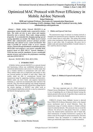 ISSN: 2278 – 1323
                   International Journal of Advanced Research in Computer Engineering & Technology
                                                                        Volume 1, Issue 5, July 2012

 Optimized MAC Protocol with Power Efficiency in
            Mobile Ad-hoc Network
                                              Rahul Mukherjee
                 HOD and Assistant Professor, Electronics & Communication Department,
      St. Aloysius Institute of Technology (SAIT), Jabalpur, Rajiv Gandhi Technical University, India
                                      rahulmukherjee.sait@gmail.com

 Abstract – Mobile Ad-hoc Network (MANET) is an
autonomous system of mobile nodes connected by wireless            Hidden and Exposed Node Issue
links. The nodes are free to move about and organize
themselves into a network. These nodes change position               The transmission range of stations in wireless network is
frequently. To accommodate the changing topology special          limited by the transmission power; therefore, all the station in
routing algorithms are needed. The Media Access Control           a LAN cannot listen to each other. This means that normal
(MAC) data communication protocol sub-layer provides              carrier sense mechanism which assumes that all stations can
addressing and channel access control mechanisms that             listen to each other, fails. In particular, this gives rise to
make it possible for network nodes to access common               hidden node and exposed node problem. Consider stations A,
wireless channel through distributed coordination function        B, C and D as shown in figure.
(DCF).This work proposes a new power controlled MAC
protocol based on IEEE 802.11. Network Simulator 2
(NS2) has been used for simulation. It saves considerable
amount of power and achieves the performance matching
with that of IEEE 802.11.
  Keywords - MANET, 802.11 MAC, DCF, CSMA

                   I. INTRODUCTION
   A Mobile Ad-hoc network (MANET) is a network formed
and functioning without any established infrastructure or
centralized administration and consists of mobile nodes that
use a wireless interface to communicate with each other.
These mobile nodes serve as both hosts and routers so they
can forward packets on behalf of each other. Hence the
mobile nodes are able to communicate beyond their                        Figure .2. Hidden & Exposed node problem
transmission range by supporting multihop communication.
Mobile nodes can move freely, and organize themselves
randomly i.e. each host can dynamically enter and leave the
network. Thus, the network topology may change frequently                                II. CSMA/CA
and rapidly. This means that the network has to adapt itself to
the current topology. A MANET may either work as
                                                                            The most important part of a MAC protocol is
self-configured stand-alone network or may be connected to
the Internet through gateway nodes.                               Channel Access Mechanism. The channel access mechanism
                                                                  is way of regulating the use of physical channel among the
                                                                  stations present in the network. It specifies when a station can
                                                                  send or receive data on the channel.

                                                                     CSMA/CA (Carrier Sense Multiple Access) is derived
                                                                  from CSMA/CD (Collision Detection) which is the channel
                                                                  access mechanism used in wired Ethernets. Since the
                                                                  transmission range of wireless stations is limited, collision
                                                                  cannot be detected directly. This protocols tries to avoid the
                                                                  collision. On arrival of a data packet from LLC, a station
                                                                  senses the channel before transmission and if found idle,
                                                                  starts transmission. If another transmission is going on, the
                                                                  station waits for the length of current transmission, and starts
                                                                  contention. Since the contention is a random time, each
                                                                  station get statistically equal chance to win the contention.
           Figure .1. Ad-hoc Wireless Network


                                                                                                                              213
                                             All Rights Reserved © 2012 IJARCET
 