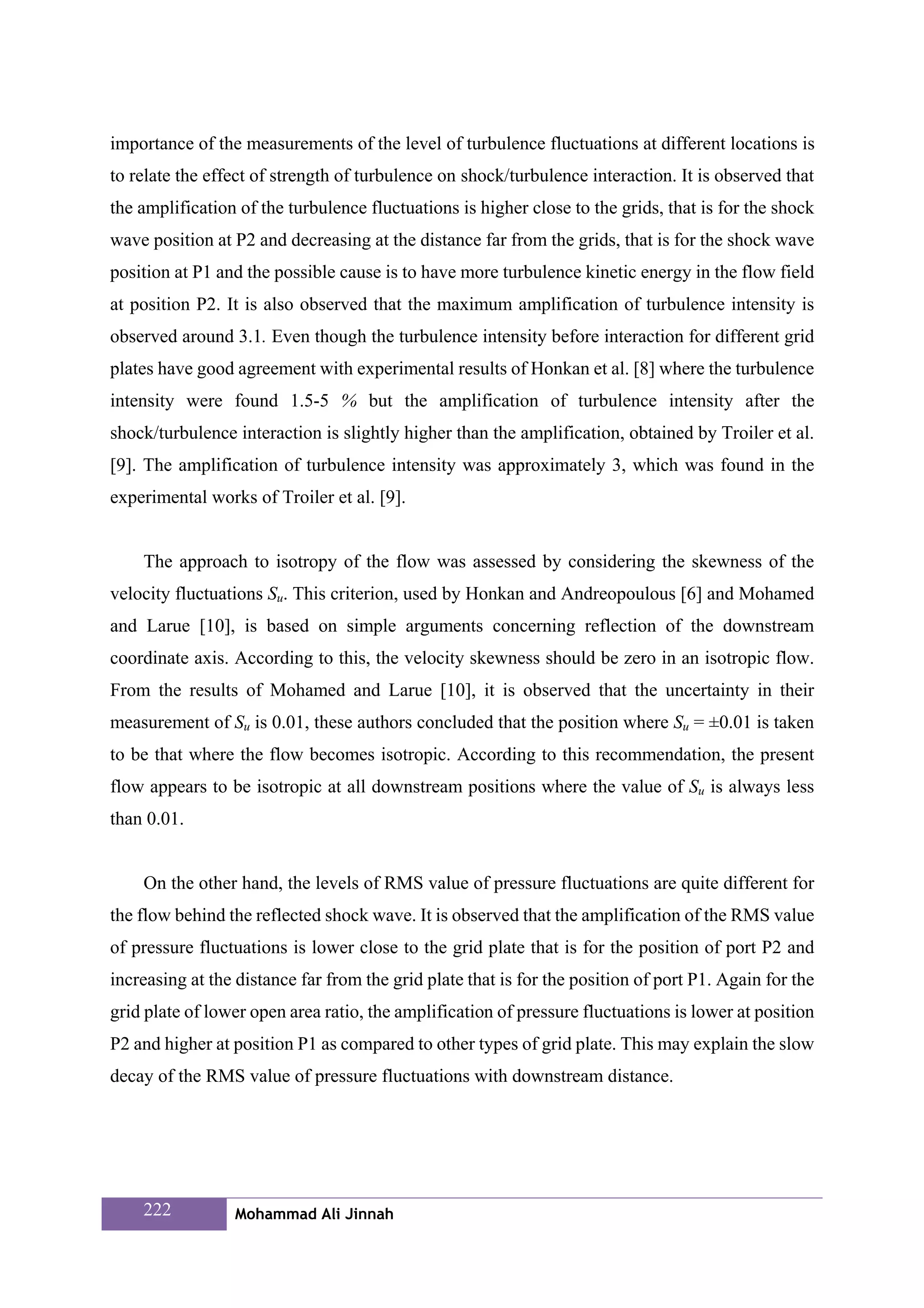 importance of the measurements of the level of turbulence fluctuations at different locations is
to relate the effect of strength of turbulence on shock/turbulence interaction. It is observed that
the amplification of the turbulence fluctuations is higher close to the grids, that is for the shock
wave position at P2 and decreasing at the distance far from the grids, that is for the shock wave
position at P1 and the possible cause is to have more turbulence kinetic energy in the flow field
at position P2. It is also observed that the maximum amplification of turbulence intensity is
observed around 3.1. Even though the turbulence intensity before interaction for different grid
plates have good agreement with experimental results of Honkan et al. [8] where the turbulence
intensity were found 1.5-5 % but the amplification of turbulence intensity after the
shock/turbulence interaction is slightly higher than the amplification, obtained by Troiler et al.
[9]. The amplification of turbulence intensity was approximately 3, which was found in the
experimental works of Troiler et al. [9].


    The approach to isotropy of the flow was assessed by considering the skewness of the
velocity fluctuations Su. This criterion, used by Honkan and Andreopoulous [6] and Mohamed
and Larue [10], is based on simple arguments concerning reflection of the downstream
coordinate axis. According to this, the velocity skewness should be zero in an isotropic flow.
From the results of Mohamed and Larue [10], it is observed that the uncertainty in their
measurement of Su is 0.01, these authors concluded that the position where Su = ±0.01 is taken
to be that where the flow becomes isotropic. According to this recommendation, the present
flow appears to be isotropic at all downstream positions where the value of Su is always less
than 0.01.


    On the other hand, the levels of RMS value of pressure fluctuations are quite different for
the flow behind the reflected shock wave. It is observed that the amplification of the RMS value
of pressure fluctuations is lower close to the grid plate that is for the position of port P2 and
increasing at the distance far from the grid plate that is for the position of port P1. Again for the
grid plate of lower open area ratio, the amplification of pressure fluctuations is lower at position
P2 and higher at position P1 as compared to other types of grid plate. This may explain the slow
decay of the RMS value of pressure fluctuations with downstream distance.




    222          Mohammad Ali Jinnah
 
