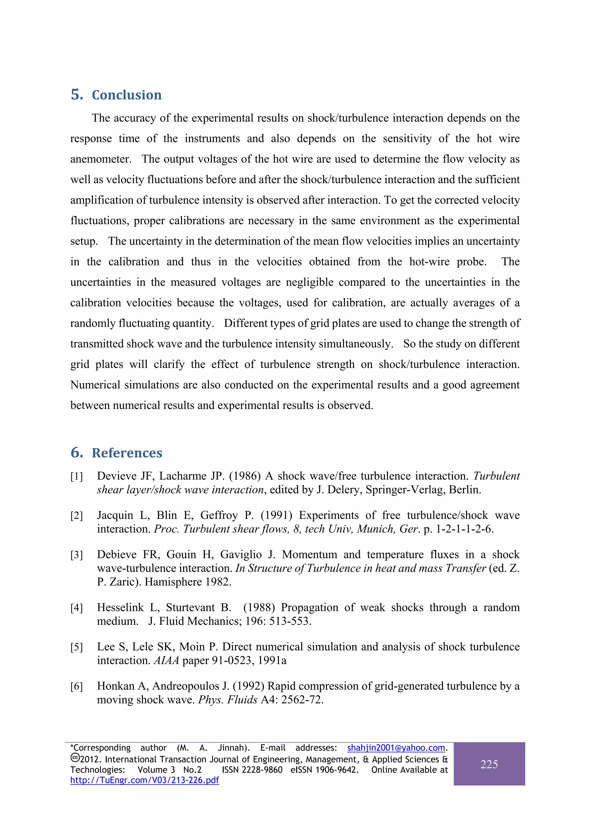 5. Conclusion 
      The accuracy of the experimental results on shock/turbulence interaction depends on the
response time of the instruments and also depends on the sensitivity of the hot wire
anemometer. The output voltages of the hot wire are used to determine the flow velocity as
well as velocity fluctuations before and after the shock/turbulence interaction and the sufficient
amplification of turbulence intensity is observed after interaction. To get the corrected velocity
fluctuations, proper calibrations are necessary in the same environment as the experimental
setup. The uncertainty in the determination of the mean flow velocities implies an uncertainty
in the calibration and thus in the velocities obtained from the hot-wire probe.                    The
uncertainties in the measured voltages are negligible compared to the uncertainties in the
calibration velocities because the voltages, used for calibration, are actually averages of a
randomly fluctuating quantity. Different types of grid plates are used to change the strength of
transmitted shock wave and the turbulence intensity simultaneously. So the study on different
grid plates will clarify the effect of turbulence strength on shock/turbulence interaction.
Numerical simulations are also conducted on the experimental results and a good agreement
between numerical results and experimental results is observed.



6. References 
[1]    Devieve JF, Lacharme JP. (1986) A shock wave/free turbulence interaction. Turbulent
       shear layer/shock wave interaction, edited by J. Delery, Springer-Verlag, Berlin.

[2]    Jacquin L, Blin E, Geffroy P. (1991) Experiments of free turbulence/shock wave
       interaction. Proc. Turbulent shear flows, 8, tech Univ, Munich, Ger. p. 1-2-1-1-2-6.

[3]    Debieve FR, Gouin H, Gaviglio J. Momentum and temperature fluxes in a shock
       wave-turbulence interaction. In Structure of Turbulence in heat and mass Transfer (ed. Z.
       P. Zaric). Hamisphere 1982.

[4]    Hesselink L, Sturtevant B. (1988) Propagation of weak shocks through a random
       medium. J. Fluid Mechanics; 196: 513-553.

[5]    Lee S, Lele SK, Moin P. Direct numerical simulation and analysis of shock turbulence
       interaction. AIAA paper 91-0523, 1991a

[6]    Honkan A, Andreopoulos J. (1992) Rapid compression of grid-generated turbulence by a
       moving shock wave. Phys. Fluids A4: 2562-72.


*Corresponding author (M. A. Jinnah). E-mail addresses: shahjin2001@yahoo.com.
  2012. International Transaction Journal of Engineering, Management, & Applied Sciences &
Technologies: Volume 3 No.2          ISSN 2228-9860 eISSN 1906-9642. Online Available at
                                                                                             225
http://TuEngr.com/V03/213-226.pdf
 