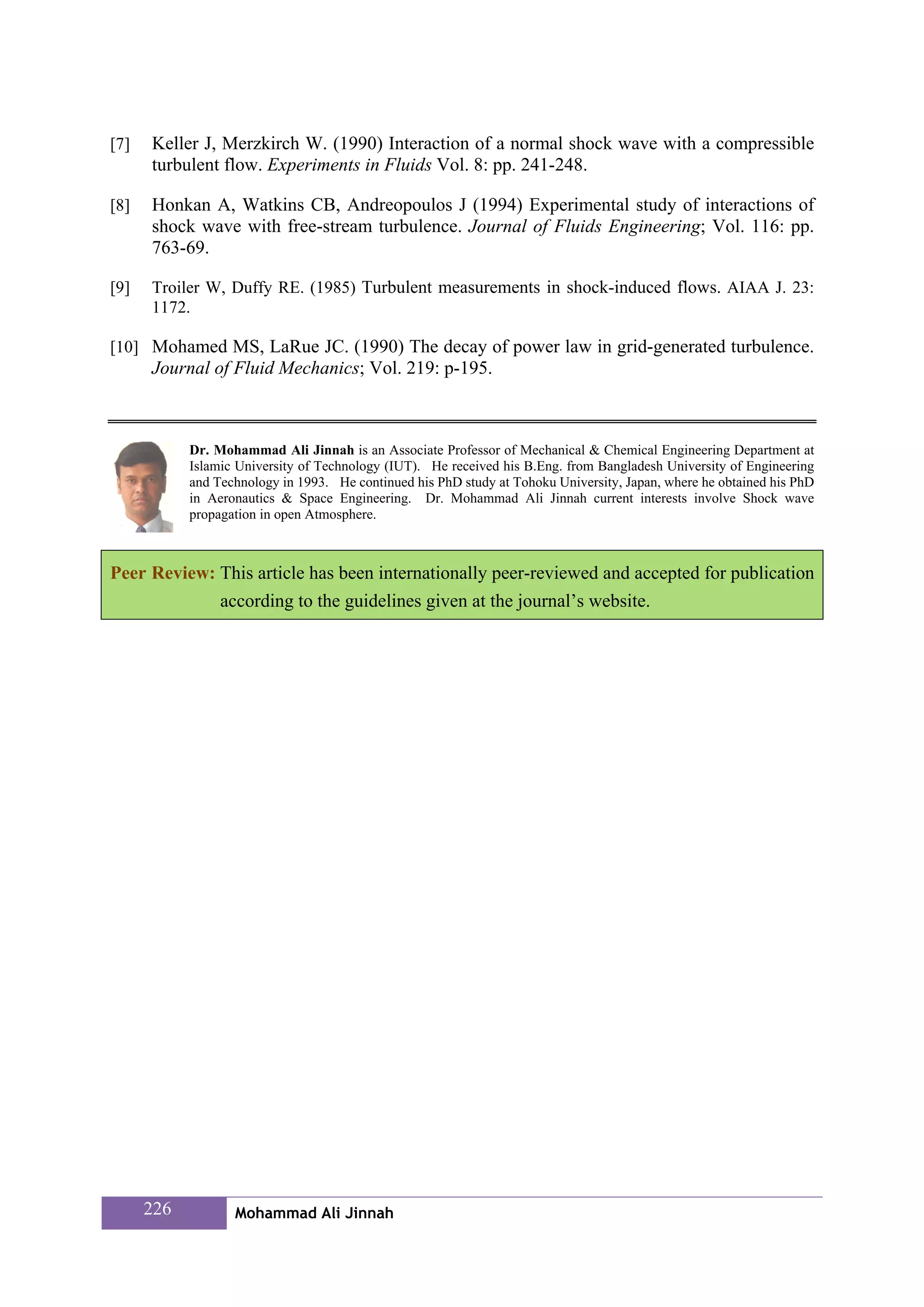 [7]   Keller J, Merzkirch W. (1990) Interaction of a normal shock wave with a compressible
      turbulent flow. Experiments in Fluids Vol. 8: pp. 241-248.

[8]   Honkan A, Watkins CB, Andreopoulos J (1994) Experimental study of interactions of
      shock wave with free-stream turbulence. Journal of Fluids Engineering; Vol. 116: pp.
      763-69.

[9]   Troiler W, Duffy RE. (1985) Turbulent measurements in shock-induced flows. AIAA J. 23:
      1172.

[10] Mohamed MS, LaRue JC. (1990) The decay of power law in grid-generated turbulence.
      Journal of Fluid Mechanics; Vol. 219: p-195.



            Dr. Mohammad Ali Jinnah is an Associate Professor of Mechanical & Chemical Engineering Department at
            Islamic University of Technology (IUT). He received his B.Eng. from Bangladesh University of Engineering
            and Technology in 1993. He continued his PhD study at Tohoku University, Japan, where he obtained his PhD
            in Aeronautics & Space Engineering. Dr. Mohammad Ali Jinnah current interests involve Shock wave
            propagation in open Atmosphere.



Peer Review: This article has been internationally peer-reviewed and accepted for publication
             according to the guidelines given at the journal’s website.




      226          Mohammad Ali Jinnah
 