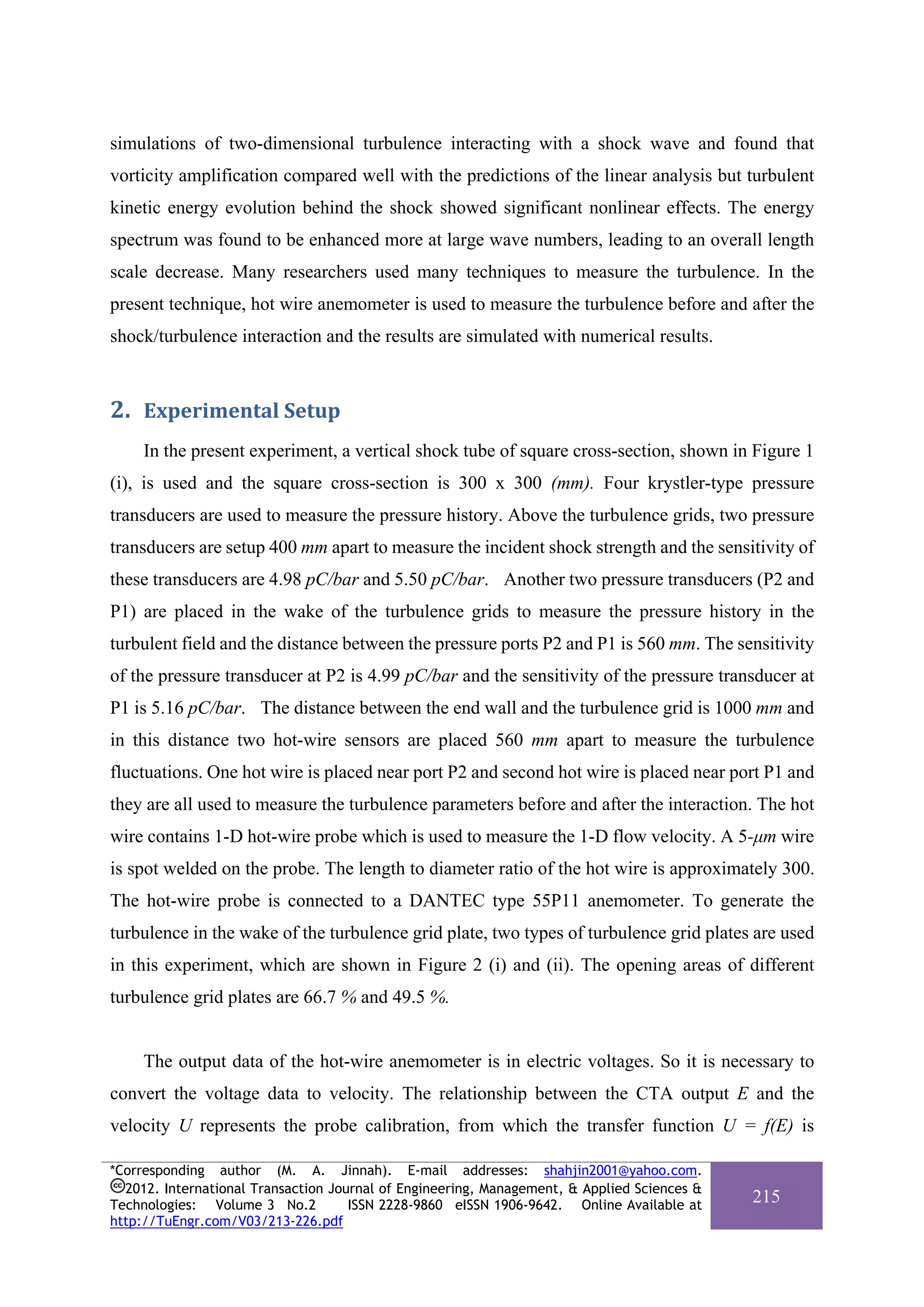 simulations of two-dimensional turbulence interacting with a shock wave and found that
vorticity amplification compared well with the predictions of the linear analysis but turbulent
kinetic energy evolution behind the shock showed significant nonlinear effects. The energy
spectrum was found to be enhanced more at large wave numbers, leading to an overall length
scale decrease. Many researchers used many techniques to measure the turbulence. In the
present technique, hot wire anemometer is used to measure the turbulence before and after the
shock/turbulence interaction and the results are simulated with numerical results.



2. Experimental Setup 
     In the present experiment, a vertical shock tube of square cross-section, shown in Figure 1
(i), is used and the square cross-section is 300 x 300 (mm). Four krystler-type pressure
transducers are used to measure the pressure history. Above the turbulence grids, two pressure
transducers are setup 400 mm apart to measure the incident shock strength and the sensitivity of
these transducers are 4.98 pC/bar and 5.50 pC/bar. Another two pressure transducers (P2 and
P1) are placed in the wake of the turbulence grids to measure the pressure history in the
turbulent field and the distance between the pressure ports P2 and P1 is 560 mm. The sensitivity
of the pressure transducer at P2 is 4.99 pC/bar and the sensitivity of the pressure transducer at
P1 is 5.16 pC/bar. The distance between the end wall and the turbulence grid is 1000 mm and
in this distance two hot-wire sensors are placed 560 mm apart to measure the turbulence
fluctuations. One hot wire is placed near port P2 and second hot wire is placed near port P1 and
they are all used to measure the turbulence parameters before and after the interaction. The hot
wire contains 1-D hot-wire probe which is used to measure the 1-D flow velocity. A 5-μm wire
is spot welded on the probe. The length to diameter ratio of the hot wire is approximately 300.
The hot-wire probe is connected to a DANTEC type 55P11 anemometer. To generate the
turbulence in the wake of the turbulence grid plate, two types of turbulence grid plates are used
in this experiment, which are shown in Figure 2 (i) and (ii). The opening areas of different
turbulence grid plates are 66.7 % and 49.5 %.


     The output data of the hot-wire anemometer is in electric voltages. So it is necessary to
convert the voltage data to velocity. The relationship between the CTA output E and the
velocity U represents the probe calibration, from which the transfer function U = f(E) is

*Corresponding author (M. A. Jinnah). E-mail addresses: shahjin2001@yahoo.com.
  2012. International Transaction Journal of Engineering, Management, & Applied Sciences &
Technologies: Volume 3 No.2          ISSN 2228-9860 eISSN 1906-9642. Online Available at
                                                                                             215
http://TuEngr.com/V03/213-226.pdf
 