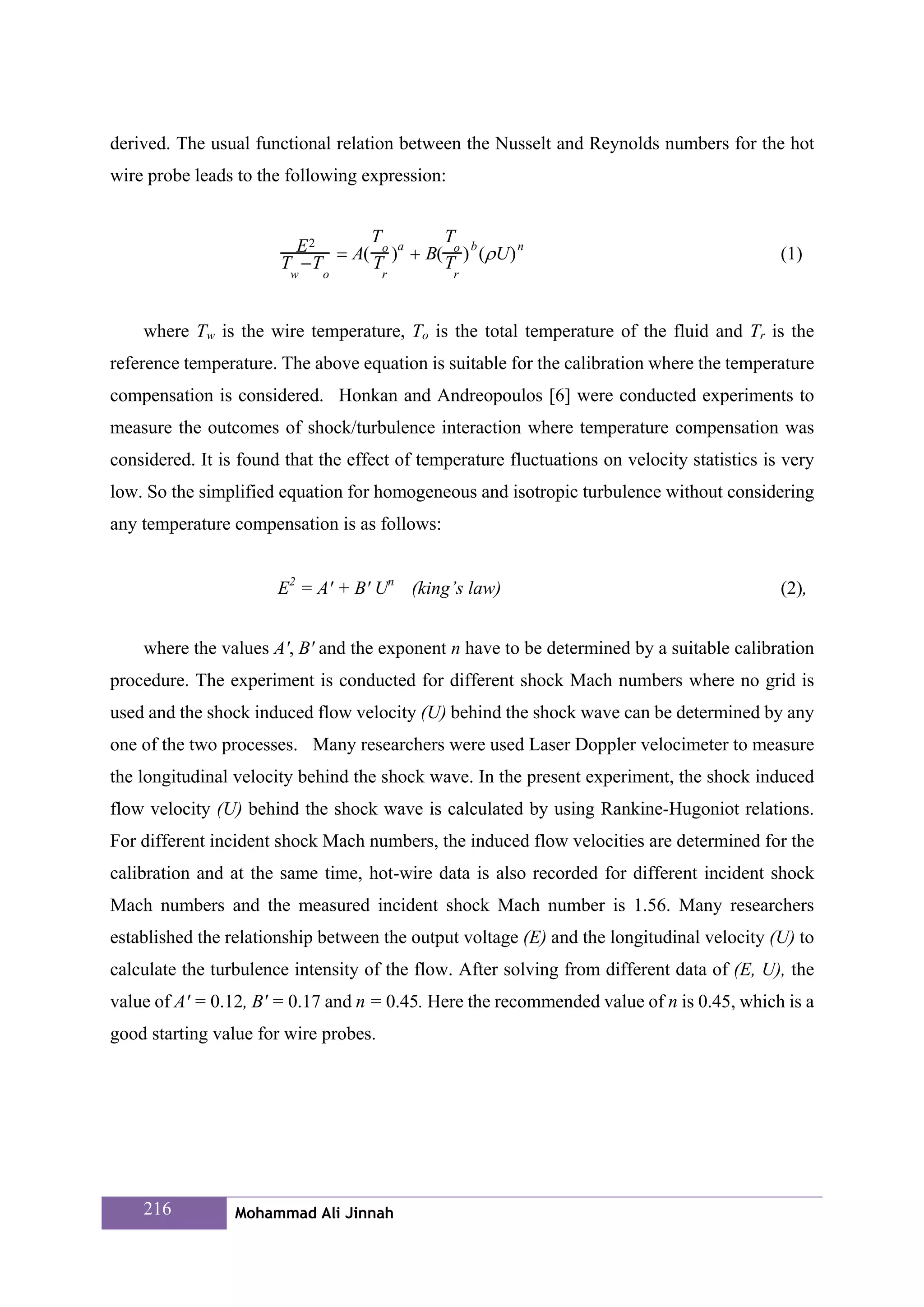 derived. The usual functional relation between the Nusselt and Reynolds numbers for the hot
wire probe leads to the following expression:


                                 T         T
                         E 2 = A( o )a + B( o ) b (ρ U) n                                    (1)
                       T −T      T         T
                         w   o         r        r



    where Tw is the wire temperature, To is the total temperature of the fluid and Tr is the
reference temperature. The above equation is suitable for the calibration where the temperature
compensation is considered. Honkan and Andreopoulos [6] were conducted experiments to
measure the outcomes of shock/turbulence interaction where temperature compensation was
considered. It is found that the effect of temperature fluctuations on velocity statistics is very
low. So the simplified equation for homogeneous and isotropic turbulence without considering
any temperature compensation is as follows:


                       E2 = A' + B' Un (king’s law)                                          (2),


    where the values A', B' and the exponent n have to be determined by a suitable calibration
procedure. The experiment is conducted for different shock Mach numbers where no grid is
used and the shock induced flow velocity (U) behind the shock wave can be determined by any
one of the two processes. Many researchers were used Laser Doppler velocimeter to measure
the longitudinal velocity behind the shock wave. In the present experiment, the shock induced
flow velocity (U) behind the shock wave is calculated by using Rankine-Hugoniot relations.
For different incident shock Mach numbers, the induced flow velocities are determined for the
calibration and at the same time, hot-wire data is also recorded for different incident shock
Mach numbers and the measured incident shock Mach number is 1.56. Many researchers
established the relationship between the output voltage (E) and the longitudinal velocity (U) to
calculate the turbulence intensity of the flow. After solving from different data of (E, U), the
value of A' = 0.12, B' = 0.17 and n = 0.45. Here the recommended value of n is 0.45, which is a
good starting value for wire probes.




    216          Mohammad Ali Jinnah
 