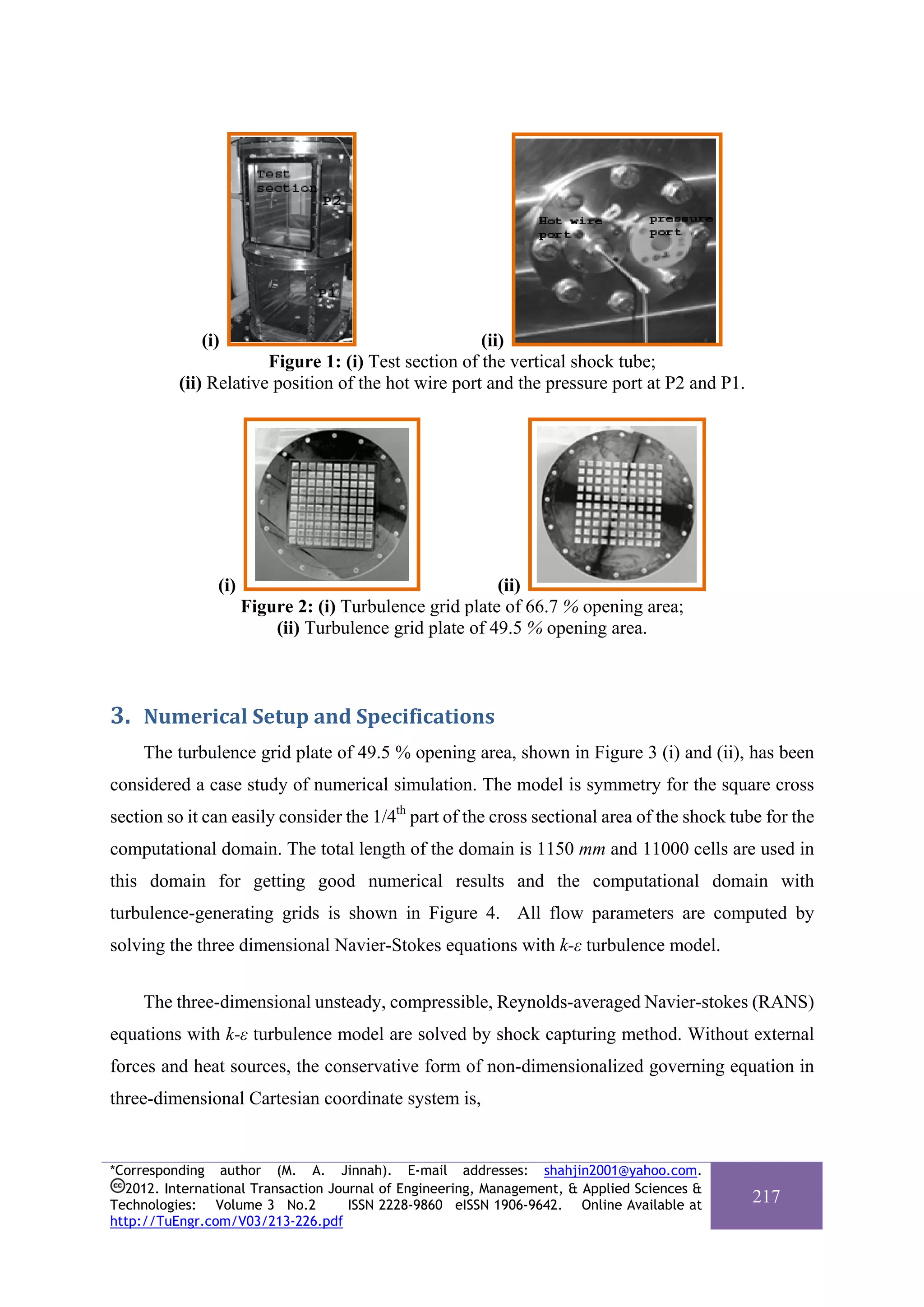 (i)                                     (ii)
                       Figure 1: (i) Test section of the vertical shock tube;
          (ii) Relative position of the hot wire port and the pressure port at P2 and P1.




                (i)                                      (ii)
                      Figure 2: (i) Turbulence grid plate of 66.7 % opening area;
                          (ii) Turbulence grid plate of 49.5 % opening area.



3. Numerical Setup and Specifications 
     The turbulence grid plate of 49.5 % opening area, shown in Figure 3 (i) and (ii), has been
considered a case study of numerical simulation. The model is symmetry for the square cross
section so it can easily consider the 1/4th part of the cross sectional area of the shock tube for the
computational domain. The total length of the domain is 1150 mm and 11000 cells are used in
this domain for getting good numerical results and the computational domain with
turbulence-generating grids is shown in Figure 4. All flow parameters are computed by
solving the three dimensional Navier-Stokes equations with k-ε turbulence model.


     The three-dimensional unsteady, compressible, Reynolds-averaged Navier-stokes (RANS)
equations with k-ε turbulence model are solved by shock capturing method. Without external
forces and heat sources, the conservative form of non-dimensionalized governing equation in
three-dimensional Cartesian coordinate system is,


*Corresponding author (M. A. Jinnah). E-mail addresses: shahjin2001@yahoo.com.
  2012. International Transaction Journal of Engineering, Management, & Applied Sciences &
Technologies: Volume 3 No.2          ISSN 2228-9860 eISSN 1906-9642. Online Available at
                                                                                             217
http://TuEngr.com/V03/213-226.pdf
 
