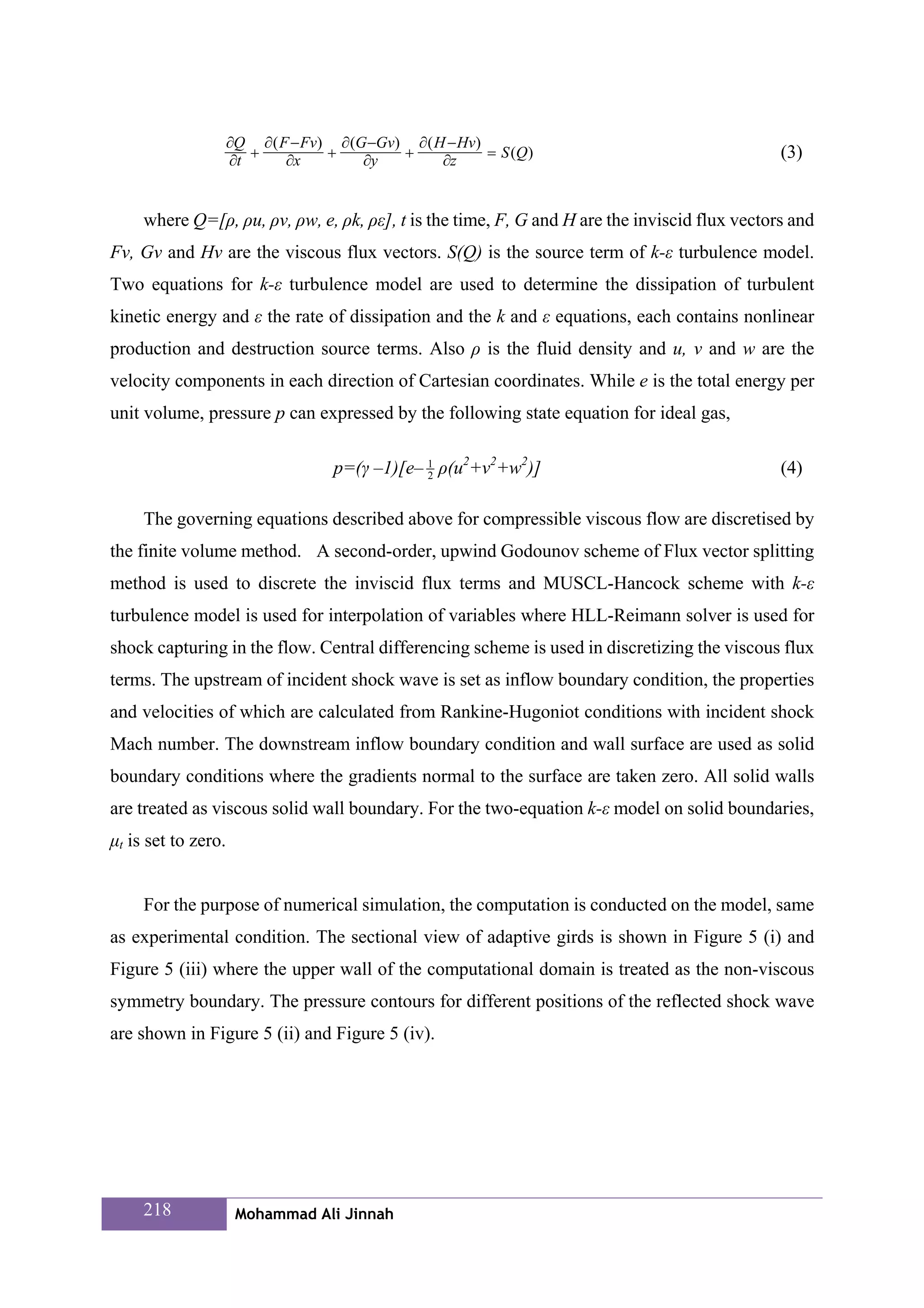 ∂Q ∂ ( F − Fv) ∂ (G −Gv) ∂ ( H − Hv)
                        +          +         +            = S (Q )                             (3)
                     ∂t      ∂x         ∂y         ∂z


     where Q=[ρ, ρu, ρv, ρw, e, ρk, ρε], t is the time, F, G and H are the inviscid flux vectors and
Fv, Gv and Hv are the viscous flux vectors. S(Q) is the source term of k-ε turbulence model.
Two equations for k-ε turbulence model are used to determine the dissipation of turbulent
kinetic energy and ε the rate of dissipation and the k and ε equations, each contains nonlinear
production and destruction source terms. Also ρ is the fluid density and u, v and w are the
velocity components in each direction of Cartesian coordinates. While e is the total energy per
unit volume, pressure p can expressed by the following state equation for ideal gas,

                                    p=(γ –1)[e– 1 ρ(u2+v2+w2)]
                                                2
                                                                                               (4)

     The governing equations described above for compressible viscous flow are discretised by
the finite volume method. A second-order, upwind Godounov scheme of Flux vector splitting
method is used to discrete the inviscid flux terms and MUSCL-Hancock scheme with k-ε
turbulence model is used for interpolation of variables where HLL-Reimann solver is used for
shock capturing in the flow. Central differencing scheme is used in discretizing the viscous flux
terms. The upstream of incident shock wave is set as inflow boundary condition, the properties
and velocities of which are calculated from Rankine-Hugoniot conditions with incident shock
Mach number. The downstream inflow boundary condition and wall surface are used as solid
boundary conditions where the gradients normal to the surface are taken zero. All solid walls
are treated as viscous solid wall boundary. For the two-equation k-ε model on solid boundaries,
μt is set to zero.


     For the purpose of numerical simulation, the computation is conducted on the model, same
as experimental condition. The sectional view of adaptive girds is shown in Figure 5 (i) and
Figure 5 (iii) where the upper wall of the computational domain is treated as the non-viscous
symmetry boundary. The pressure contours for different positions of the reflected shock wave
are shown in Figure 5 (ii) and Figure 5 (iv).




     218              Mohammad Ali Jinnah
 