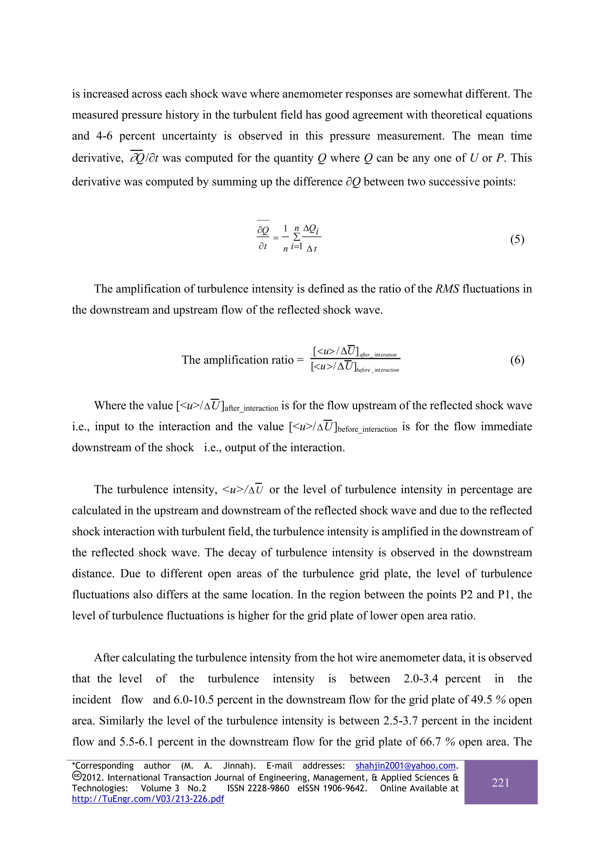 is increased across each shock wave where anemometer responses are somewhat different. The
measured pressure history in the turbulent field has good agreement with theoretical equations
and 4-6 percent uncertainty is observed in this pressure measurement. The mean time
derivative, ∂Q /∂t was computed for the quantity Q where Q can be any one of U or P. This
derivative was computed by summing up the difference ∂Q between two successive points:


                                            ∂Q       1 n ΔQi
                                                 =      ∑                                                            (5)
                                            ∂t       n i =1 Δ t



     The amplification of turbulence intensity is defined as the ratio of the RMS fluctuations in
the downstream and upstream flow of the reflected shock wave.


                                                             [<u> / ΔU] after_ int eration
                         The amplification ratio = [<u>/ ΔU]                                                         (6)
                                                            before _int eraction




     Where the value [<u>/ Δ U ]after_interaction is for the flow upstream of the reflected shock wave
i.e., input to the interaction and the value [<u>/ Δ U ]before_interaction is for the flow immediate
downstream of the shock i.e., output of the interaction.


     The turbulence intensity, <u>/ ΔU or the level of turbulence intensity in percentage are
calculated in the upstream and downstream of the reflected shock wave and due to the reflected
shock interaction with turbulent field, the turbulence intensity is amplified in the downstream of
the reflected shock wave. The decay of turbulence intensity is observed in the downstream
distance. Due to different open areas of the turbulence grid plate, the level of turbulence
fluctuations also differs at the same location. In the region between the points P2 and P1, the
level of turbulence fluctuations is higher for the grid plate of lower open area ratio.


     After calculating the turbulence intensity from the hot wire anemometer data, it is observed
that the level     of   the    turbulence        intensity        is     between             2.0-3.4 percent   in     the
incident flow and 6.0-10.5 percent in the downstream flow for the grid plate of 49.5 % open
area. Similarly the level of the turbulence intensity is between 2.5-3.7 percent in the incident
flow and 5.5-6.1 percent in the downstream flow for the grid plate of 66.7 % open area. The
*Corresponding author (M. A. Jinnah). E-mail addresses: shahjin2001@yahoo.com.
  2012. International Transaction Journal of Engineering, Management, & Applied Sciences &
Technologies: Volume 3 No.2          ISSN 2228-9860 eISSN 1906-9642. Online Available at
                                                                                                               221
http://TuEngr.com/V03/213-226.pdf
 