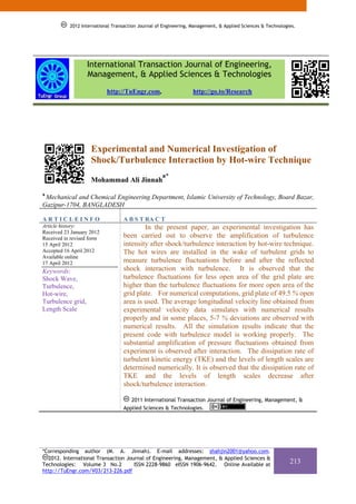 2012 International Transaction Journal of Engineering, Management, & Applied Sciences & Technologies.




                   International Transaction Journal of Engineering,
                   Management, & Applied Sciences & Technologies
                           http://TuEngr.com,                     http://go.to/Research




                    Experimental and Numerical Investigation of
                    Shock/Turbulence Interaction by Hot-wire Technique
                                                    a*
                    Mohammad Ali Jinnah
a
 Mechanical and Chemical Engineering Department, Islamic University of Technology, Board Bazar,
Gazipur-1704, BANGLADESH

ARTICLEINFO                       A B S T RA C T
Article history:                          In the present paper, an experimental investigation has
Received 23 January 2012
Received in revised form          been carried out to observe the amplification of turbulence
15 April 2012                     intensity after shock/turbulence interaction by hot-wire technique.
Accepted 16 April 2012            The hot wires are installed in the wake of turbulent grids to
Available online
17 April 2012                     measure turbulence fluctuations before and after the reflected
Keywords:                         shock interaction with turbulence. It is observed that the
Shock Wave,                       turbulence fluctuations for less open area of the grid plate are
Turbulence,                       higher than the turbulence fluctuations for more open area of the
Hot-wire,                         grid plate. For numerical computations, grid plate of 49.5 % open
Turbulence grid,                  area is used. The average longitudinal velocity line obtained from
Length Scale                      experimental velocity data simulates with numerical results
                                  properly and in some places, 5-7 % deviations are observed with
                                  numerical results. All the simulation results indicate that the
                                  present code with turbulence model is working properly. The
                                  substantial amplification of pressure fluctuations obtained from
                                  experiment is observed after interaction. The dissipation rate of
                                  turbulent kinetic energy (TKE) and the levels of length scales are
                                  determined numerically. It is observed that the dissipation rate of
                                  TKE and the levels of length scales decrease after
                                  shock/turbulence interaction.

                                     2011 International Transaction Journal of Engineering, Management, &
                                  Applied Sciences & Technologies.




*Corresponding author (M. A. Jinnah). E-mail addresses: shahjin2001@yahoo.com.
  2012. International Transaction Journal of Engineering, Management, & Applied Sciences &
Technologies: Volume 3 No.2          ISSN 2228-9860 eISSN 1906-9642. Online Available at
                                                                                                             213
http://TuEngr.com/V03/213-226.pdf
 