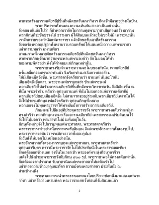 2
หากจะสร้างอารามเดียรถีย์ขึ้นที่หลังเชตวันมหาวิหาร ก็คงจักมีลาภอย่างนั้นบ้าง.
พวกปริพาชกทั้งหมดลงความเห็นกันว่า เอาเป็ นอย่างนั้น
จึงตกลงกันต่อไปว่า ก็ถ้าพวกเราจักไม่กราบทูลพระราชาเสียก่อนสร้างอาราม
พวกภิกษุก็จะขัดขวางได้ ธรรมดา ผู้ได้สินบนแล้วจะไม่เขวไม่มี เพราะฉะนั้น
เราจักถวายของกานัลแด่พระราชา แล้วจักขอรับเอาที่สร้างอาราม
จึงขอร้องพวกอุปฐากทั้งหลายรวบรวมทรัพย์ได้แสนหนึ่งถวายแด่พระราชา
แล้วกราบทูลว่า มหาบพิตร
อาตมภาพทั้งหลายจักสร้างอารามเดียรถีย์ที่หลังเชตวันมหาวิหาร
หากพวกภิกษุจักมาถวายพระพรแด่พระองค์ว่า จักไม่ยอมให้ทา
ขอมหาบพิตรอย่าเพิ่งให้คาตอบแก่ภิกษุเหล่านั้น.
พระราชาทรงรับคาเพราะความละโมบของกานัล. พวกเดียรถีย์
ครั้นเกลี้ยกล่อมพระราชาแล้ว จึงเรียกช่างมาเริ่มการก่อสร้าง.
ได้มีเสียงเอ็ดอึงขึ้น. พระศาสดาจึงตรัสถามว่า อานนท์ นั่นอะไรกัน
เสียงเอ็ดอึงอื้อฉาว. พระอานนท์กราบทูลว่า ข้าแต่พระองค์
พวกเดียรถีย์ให้สร้างอารามเดียรถีย์ขึ้นที่หลังพระวิหารเชตวัน จึงมีเสียงขึ้น ณ
ที่นั้น พระเจ้าข้า. ตรัสว่า ดูก่อนอานนท์ ที่นั่นไม่สมควรแก่อารามเดียรถีย์
พวกเดียรถีย์ชอบเสียงเอ็ดอึง ไม่สามารถจะอยู่ร่วมกับพวกเดียรถีย์เหล่านั้นได้
จึงให้ประชุมภิกษุสงฆ์แล้วตรัสว่า ดูก่อนภิกษุทั้งหลาย
พวกเธอจงไปทูลพระราชาให้ทรงยับยั้งการสร้างอารามเดียรถีย์.
ภิกษุสงฆ์ไปยืนอยู่ที่ประตูพระราชวัง พระราชาทรงสดับว่าสงฆ์มา
ทรงดาริว่า พวกภิกษุคงจะมาเรื่องอารามเดียรถีย์ เพราะพระองค์รับสินบนไว้
จึงให้ไปบอกว่า พระราชาไม่ประทับอยู่ในวัง.
ภิกษุทั้งหลายจึงไปกราบทูลแด่พระศาสดา. พระศาสดาตรัสว่า
พระราชาทรงทาอย่างนี้เพราะทรงรับสินบน จึงส่งพระอัครสาวกทั้งสองรูปไป.
พระราชาทรงสดับว่า พระอัครสาวกทั้งสองรูปมา
จึงรับสั่งให้บอกไปเหมือนอย่างนั้น.
พระอัครสาวกทั้งสองมากราบทูลแด่พระศาสดา. พระศาสดาตรัสว่า
ดูก่อนสารีบุตร คราวนี้พระราชาจักไม่ได้ประทับนั่งในพระราชมณเฑียร
จักเสด็จออกข้างนอก รุ่งขึ้นในเวลาเช้า พระองค์ทรงนุ่งถือบาตรจีวร
เสด็จไปยังประตูพระราชวังกับภิกษุ ๕๐๐ รูป. พระราชาพอได้ทรงสดับเท่านั้น
ก็เสด็จลงจากปราสาท รับบาตรนิมนต์พระศาสดาให้เสด็จเข้าไป
แล้วทรงถวายข้าวยาคูและภัตร ถวายบังคมพระศาสดา ประทับนั่ง ณ
ส่วนข้างหนึ่ง
พระศาสดาทรงนาพระธรรมเทศนาโดยปริยายข้อหนึ่งมาแสดงแก่พระ
ราชา แล้วตรัสว่า มหาบพิตร พระราชาแต่ครั้งก่อนก็รับสินบนแล้ว
 