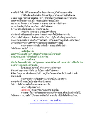 4
ทรงตัดสินให้ฤๅษีทั้งสองคณะเป็นเจ้าของว่า จงอยู่กันทั้งสองคณะเถิด.
ฤๅษีอีกฝ่ายหนึ่งนาล้อแก้วของเรือนรกนั้นมาถวายเป็ นสินบน
แล้วทูลว่า มหาบพิตร ขอพระองค์ทรงตัดสินให้พวกอาตมาเป็นเจ้าของเถิด.
พระราชาได้ทรงทาตามนั้น คณะฤๅษีมีความร้อนใจว่า
พวกเราละวัตถุกามและกิเลสกามออกบวช จะทะเลาะติดสินบน
เพราะโคนต้นไม้เป็ นเหตุ เป็นการทาที่ไม่สมควร
จึงรีบหนีออกไปสู่หิมวันตประเทศตามเดิม.
เทวดาที่สิงสถิตอยู่ ณ แคว้นภรุรัฐทั้งสิ้น
ต่างร่วมกันพิโรธพระเจ้าภรุราชว่า พระราชาทาให้ผู้มีศีลทะเลาะกัน
เป็นการทาที่ไม่สมควร จึงบันดาลให้แคว้นภรุรัฐอันกว้างใหญ่ ๓๐๐ โยชน์
กลายเป็นสมุทรไป ก่อให้เกิดความพินาศ. ชาวแว่นแคว้นทั้งสิ้นถึงความพินาศ
เพราะอาศัยพระเจ้าภรุราชพระองค์เดียว ด้วยประการฉะนี้.
พระศาสดาทรงนาเรื่องอดีตนี้มา พระองค์ตรัสรู้แล้ว
ได้ตรัสคาถาเหล่านี้ว่า :-
เราได้ฟังมาว่า
พระราชาในภรุรัฐได้ทรงประทุษร้ายต่อฤๅษีทั้งหลายแล้ว
ทรงประสบความวิบัติพร้อมทั้งแว่นแคว้น.
เพราะฉะนั้นแล
ปัณฑิตทั้งหลายจึงไม่สรรเสริญการลุอานาจแก่ฉันทาคติ บุคคลไม่ควรมีจิตคิดร้าย
ควรกล่าวแต่คาที่อิงความจริง.
ในชนเหล่านั้น พวกใดกล่าวคาจริง คัดค้านว่า
ที่พระเจ้าภรุราชทรงรับสินบนนี้เป็ นการทาที่ไม่สมควร
ที่สาหรับชนเหล่านั้นดารงอยู่ ได้ปรากฏขึ้นเป็ นเกาะพันหนึ่ง ในนาลิเกรทวีป
จนทุกวันนี้.
พระศาสดาทรงนาพระธรรมเทศนานี้มาแล้ว ตรัสว่า
มหาบพิตรไม่ควรเป็ นผู้ลาเอียงด้วยฉันทาคติ
ไม่ควรทาให้บรรพชิตทั้งสองคณะทะเลาะกัน
แล้วทรงประชุมชาดก.
เราตถาคตได้เป็นหัวหน้าคณะฤๅษีสมัยนั้น.
พระราชา ในเวลาที่พระตถาคตเสวยภัตตาหารเสร็จแล้วเสด็จกลับไป
ได้ส่งพวกราชบุรุษให้ไปรื้ออารามเดียรถีย์. พวกเดียรถีย์ก็ตั้งไม่ติดฉะนี้แล.
จบ อรรถกถาภรุราชชาดกที่ ๓
-----------------------------------------------------
 