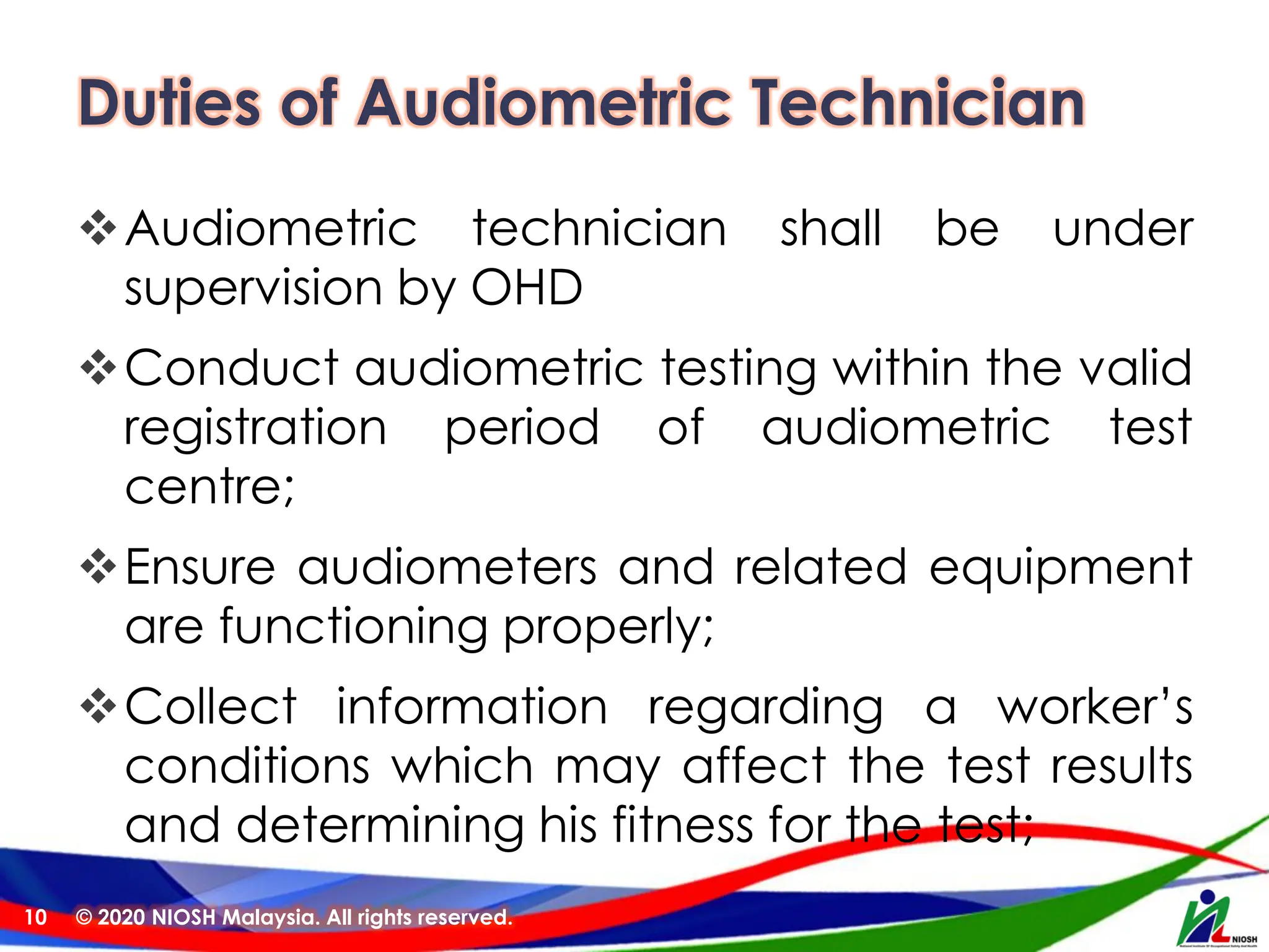 Duties of Audiometric Technician
❖Audiometric technician shall be under
supervision by OHD
❖Conduct audiometric testing within the valid
registration period of audiometric test
centre;
❖Ensure audiometers and related equipment
are functioning properly;
❖Collect information regarding a worker’s
conditions which may affect the test results
and determining his fitness for the test;
© 2020 NIOSH Malaysia. All rights reserved.
10
 