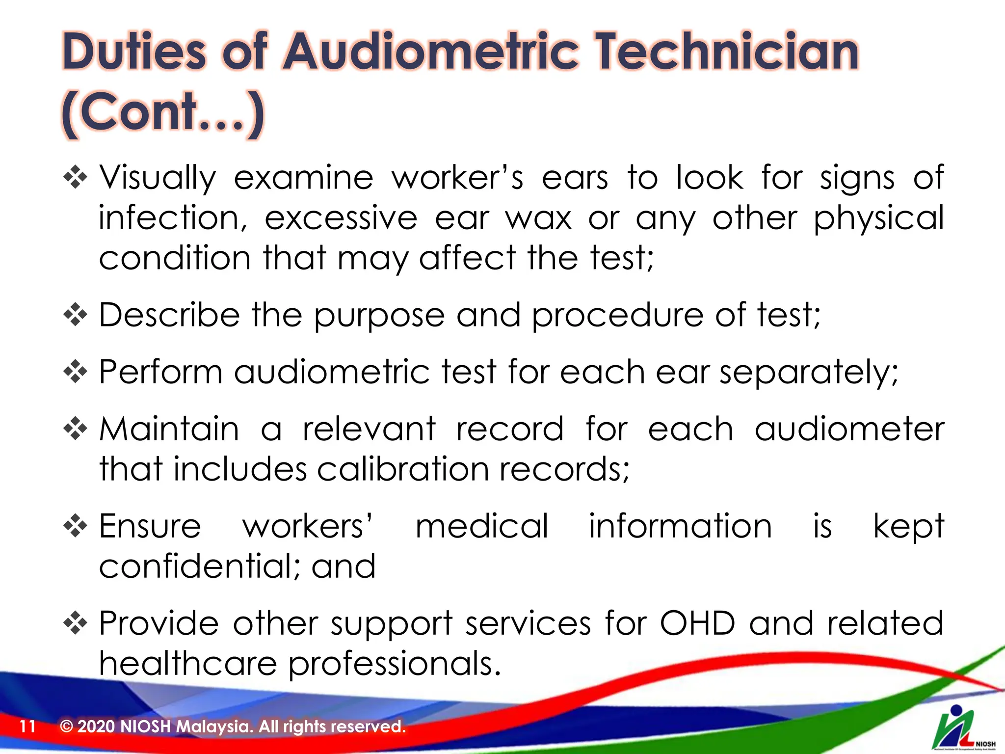 Duties of Audiometric Technician
(Cont…)
❖ Visually examine worker’s ears to look for signs of
infection, excessive ear wax or any other physical
condition that may affect the test;
❖ Describe the purpose and procedure of test;
❖ Perform audiometric test for each ear separately;
❖ Maintain a relevant record for each audiometer
that includes calibration records;
❖ Ensure workers’ medical information is kept
confidential; and
❖ Provide other support services for OHD and related
healthcare professionals.
© 2020 NIOSH Malaysia. All rights reserved.
11
 