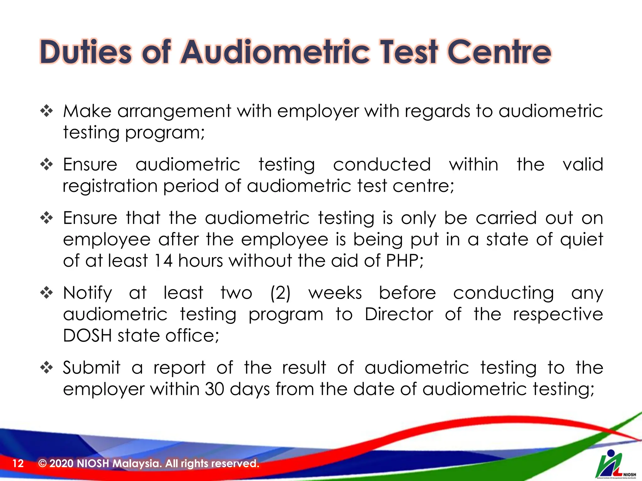 Duties of Audiometric Test Centre
❖ Make arrangement with employer with regards to audiometric
testing program;
❖ Ensure audiometric testing conducted within the valid
registration period of audiometric test centre;
❖ Ensure that the audiometric testing is only be carried out on
employee after the employee is being put in a state of quiet
of at least 14 hours without the aid of PHP;
❖ Notify at least two (2) weeks before conducting any
audiometric testing program to Director of the respective
DOSH state office;
❖ Submit a report of the result of audiometric testing to the
employer within 30 days from the date of audiometric testing;
© 2020 NIOSH Malaysia. All rights reserved.
12
 