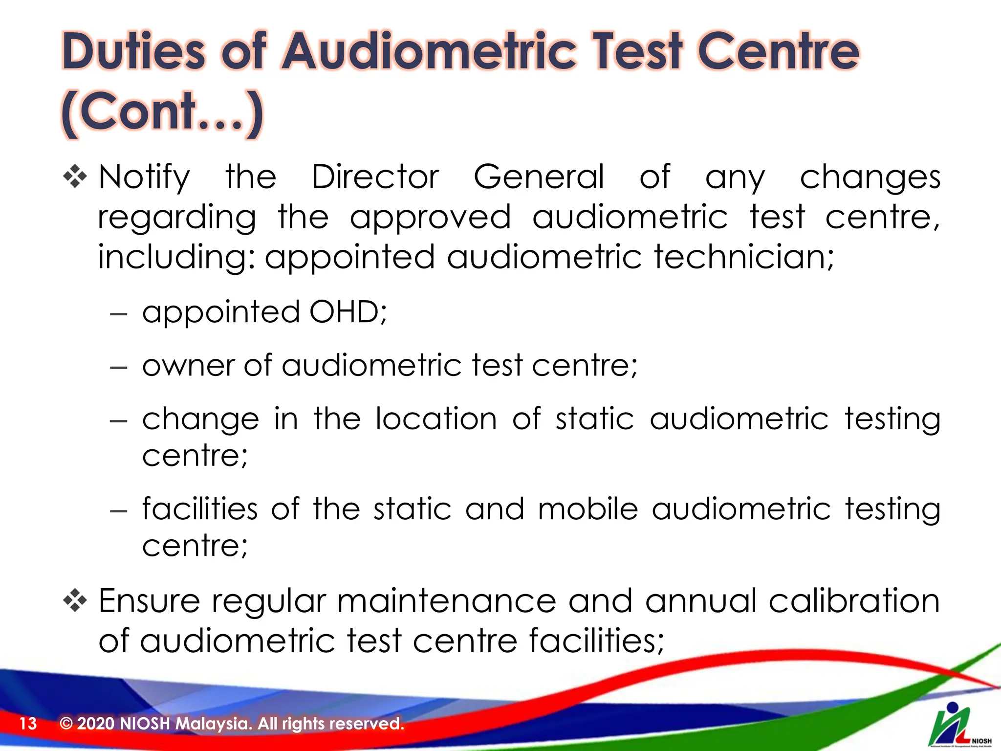 Duties of Audiometric Test Centre
(Cont…)
❖ Notify the Director General of any changes
regarding the approved audiometric test centre,
including: appointed audiometric technician;
– appointed OHD;
– owner of audiometric test centre;
– change in the location of static audiometric testing
centre;
– facilities of the static and mobile audiometric testing
centre;
❖ Ensure regular maintenance and annual calibration
of audiometric test centre facilities;
© 2020 NIOSH Malaysia. All rights reserved.
13
 