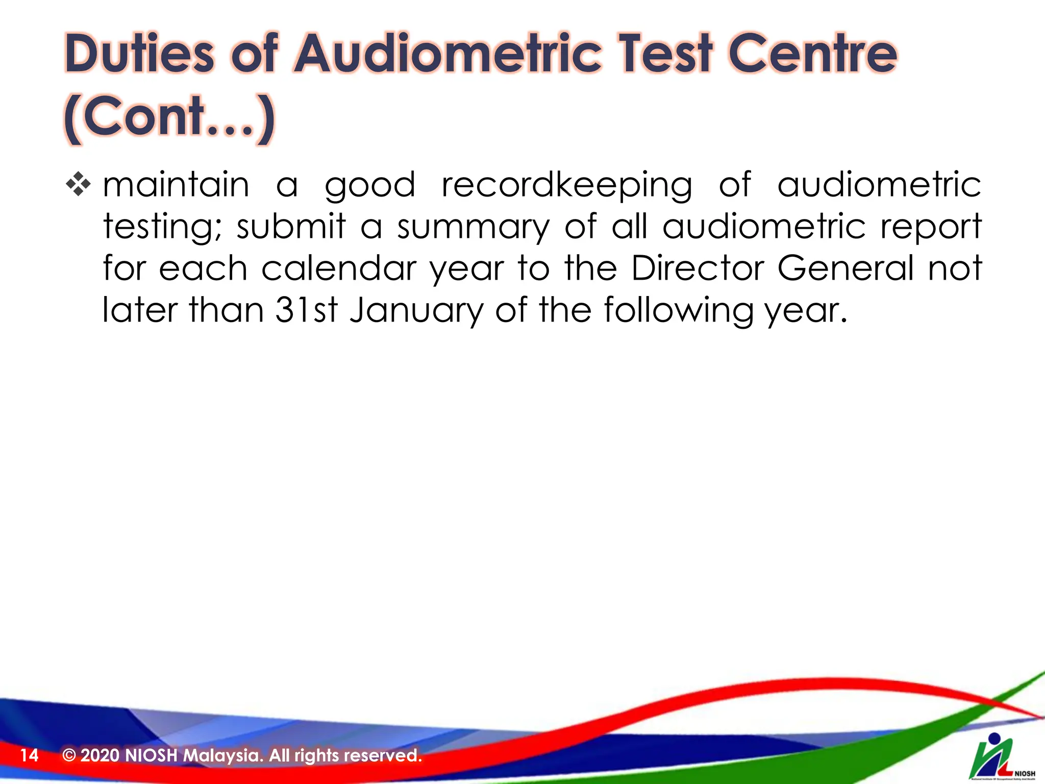 Duties of Audiometric Test Centre
(Cont…)
❖ maintain a good recordkeeping of audiometric
testing; submit a summary of all audiometric report
for each calendar year to the Director General not
later than 31st January of the following year.
© 2020 NIOSH Malaysia. All rights reserved.
14
 