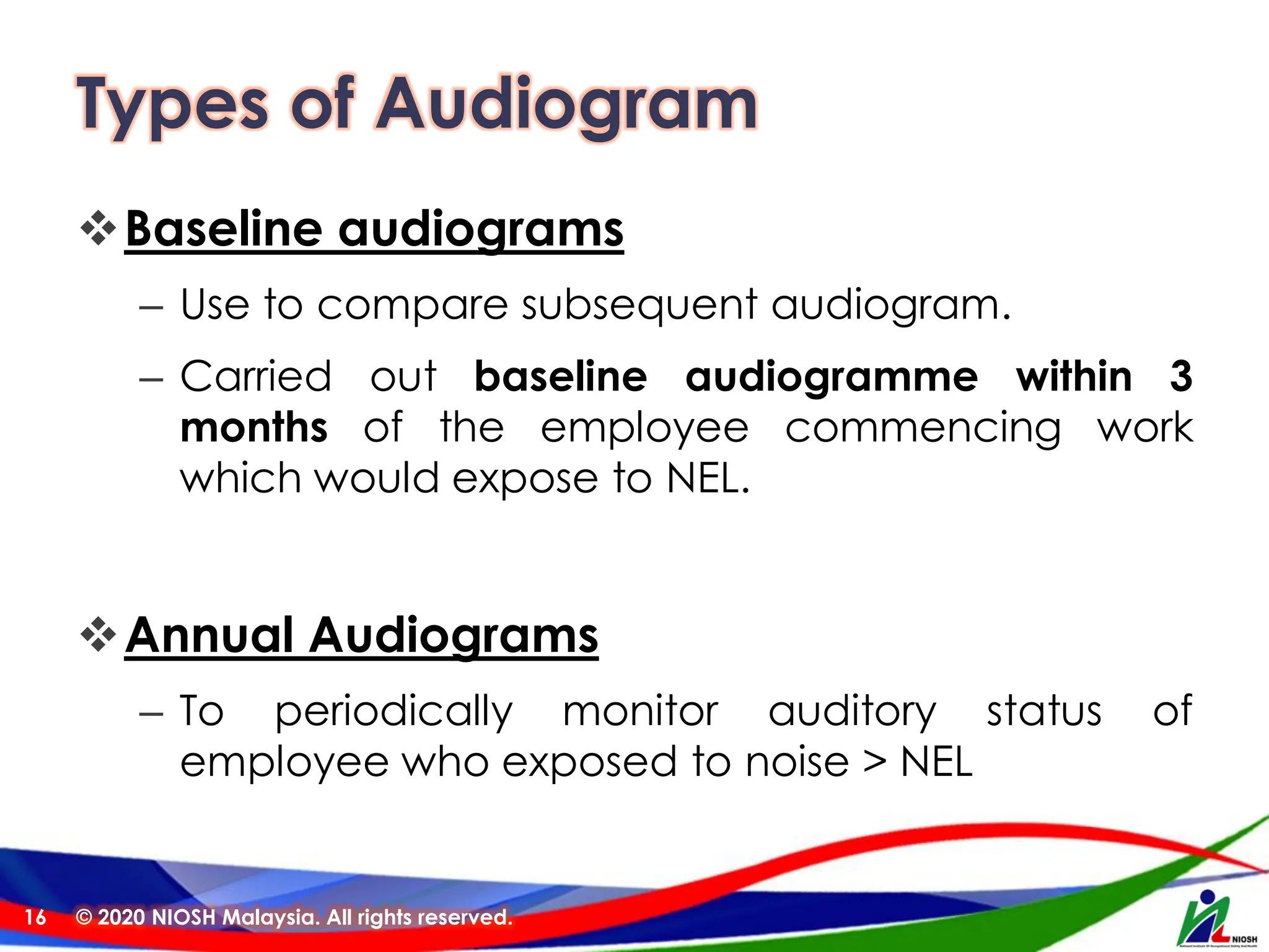 Types of Audiogram
❖Baseline audiograms
– Use to compare subsequent audiogram.
– Carried out baseline audiogramme within 3
months of the employee commencing work
which would expose to NEL.
❖Annual Audiograms
– To periodically monitor auditory status of
employee who exposed to noise > NEL
© 2020 NIOSH Malaysia. All rights reserved.
16
 
