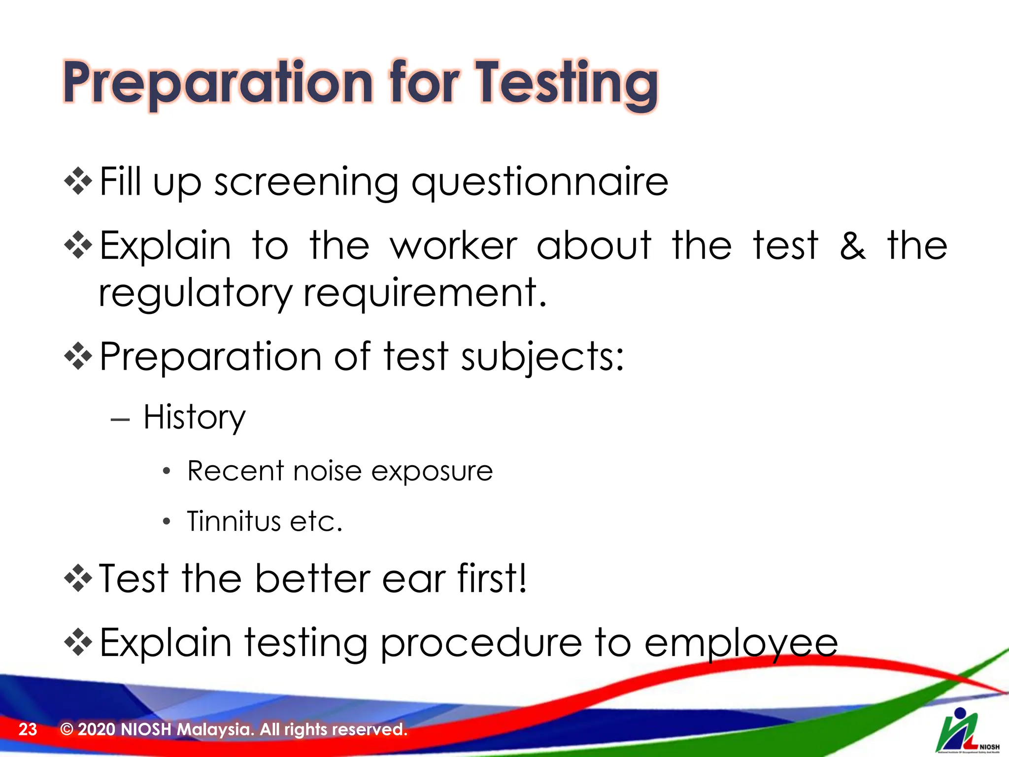 Preparation for Testing
❖Fill up screening questionnaire
❖Explain to the worker about the test & the
regulatory requirement.
❖Preparation of test subjects:
– History
• Recent noise exposure
• Tinnitus etc.
❖Test the better ear first!
❖Explain testing procedure to employee
© 2020 NIOSH Malaysia. All rights reserved.
23
 