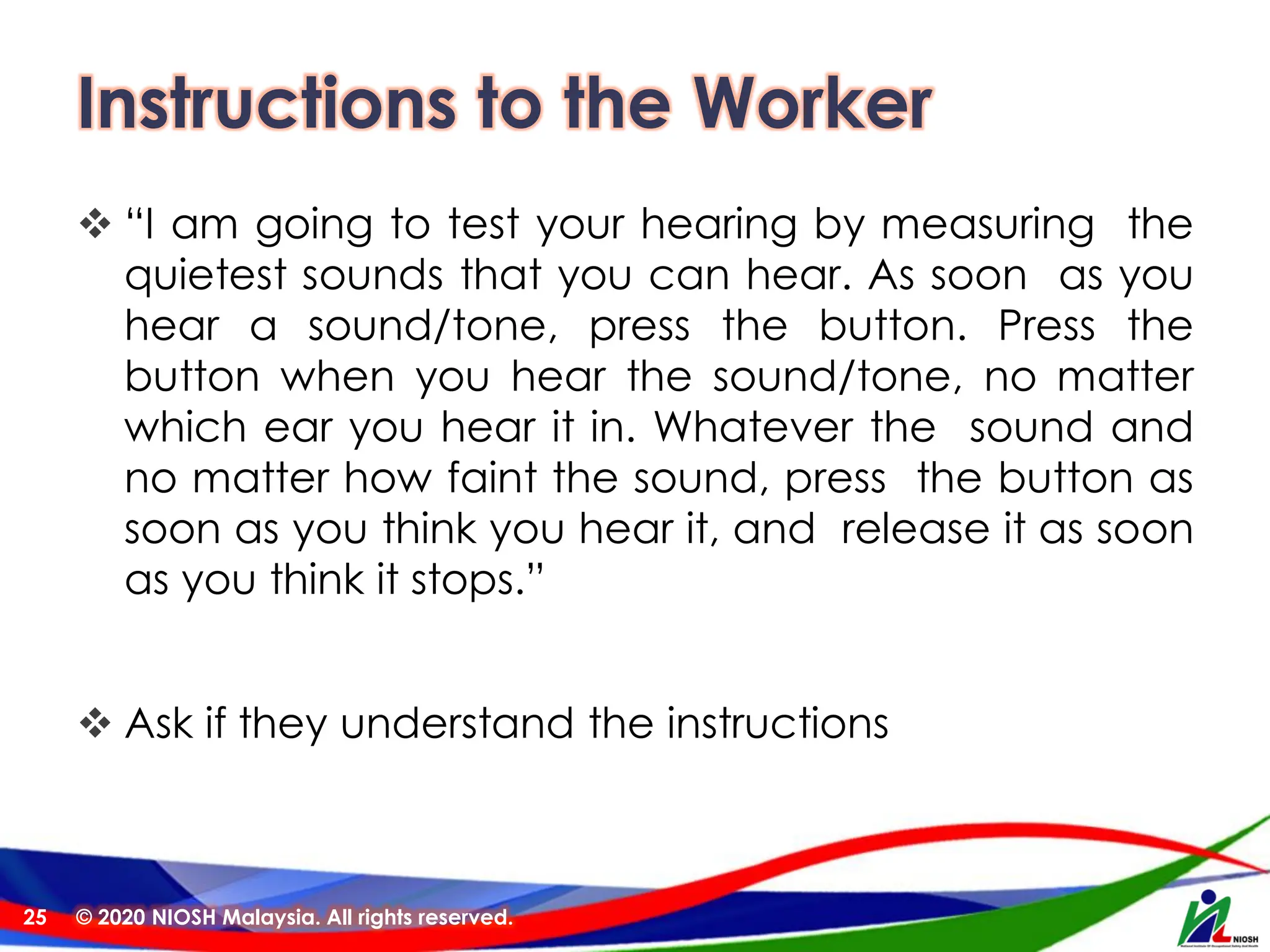 Instructions to the Worker
❖ “I am going to test your hearing by measuring the
quietest sounds that you can hear. As soon as you
hear a sound/tone, press the button. Press the
button when you hear the sound/tone, no matter
which ear you hear it in. Whatever the sound and
no matter how faint the sound, press the button as
soon as you think you hear it, and release it as soon
as you think it stops.”
❖ Ask if they understand the instructions
© 2020 NIOSH Malaysia. All rights reserved.
25
 