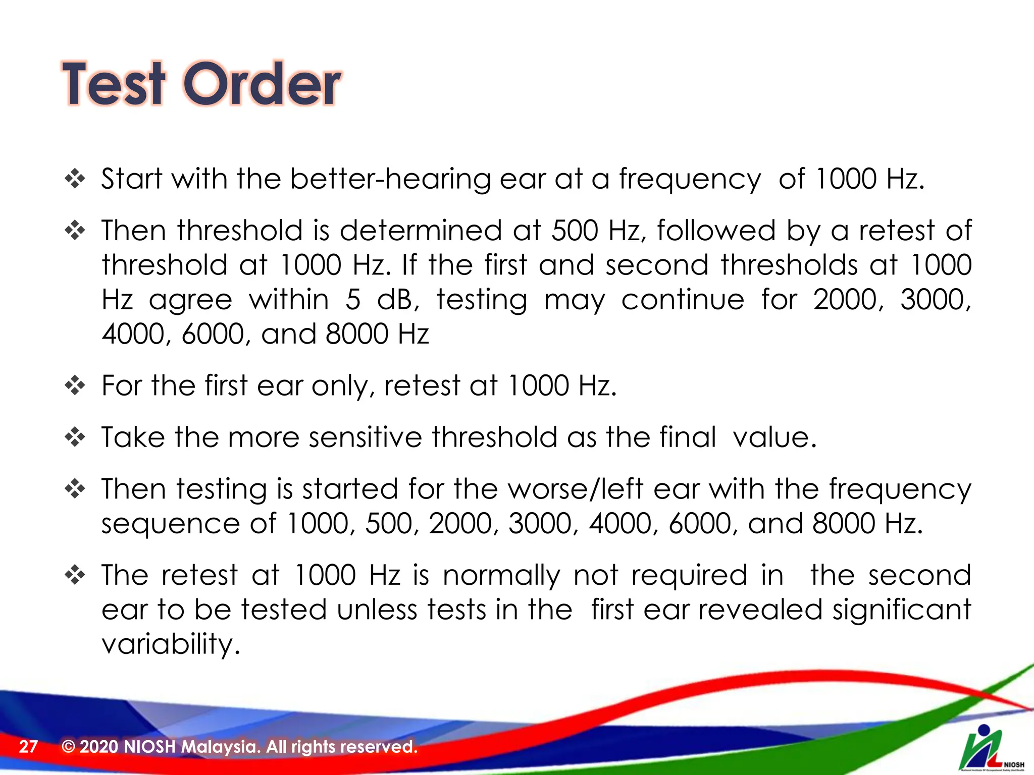 Test Order
❖ Start with the better-hearing ear at a frequency of 1000 Hz.
❖ Then threshold is determined at 500 Hz, followed by a retest of
threshold at 1000 Hz. If the first and second thresholds at 1000
Hz agree within 5 dB, testing may continue for 2000, 3000,
4000, 6000, and 8000 Hz
❖ For the first ear only, retest at 1000 Hz.
❖ Take the more sensitive threshold as the final value.
❖ Then testing is started for the worse/left ear with the frequency
sequence of 1000, 500, 2000, 3000, 4000, 6000, and 8000 Hz.
❖ The retest at 1000 Hz is normally not required in the second
ear to be tested unless tests in the first ear revealed significant
variability.
© 2020 NIOSH Malaysia. All rights reserved.
27
 