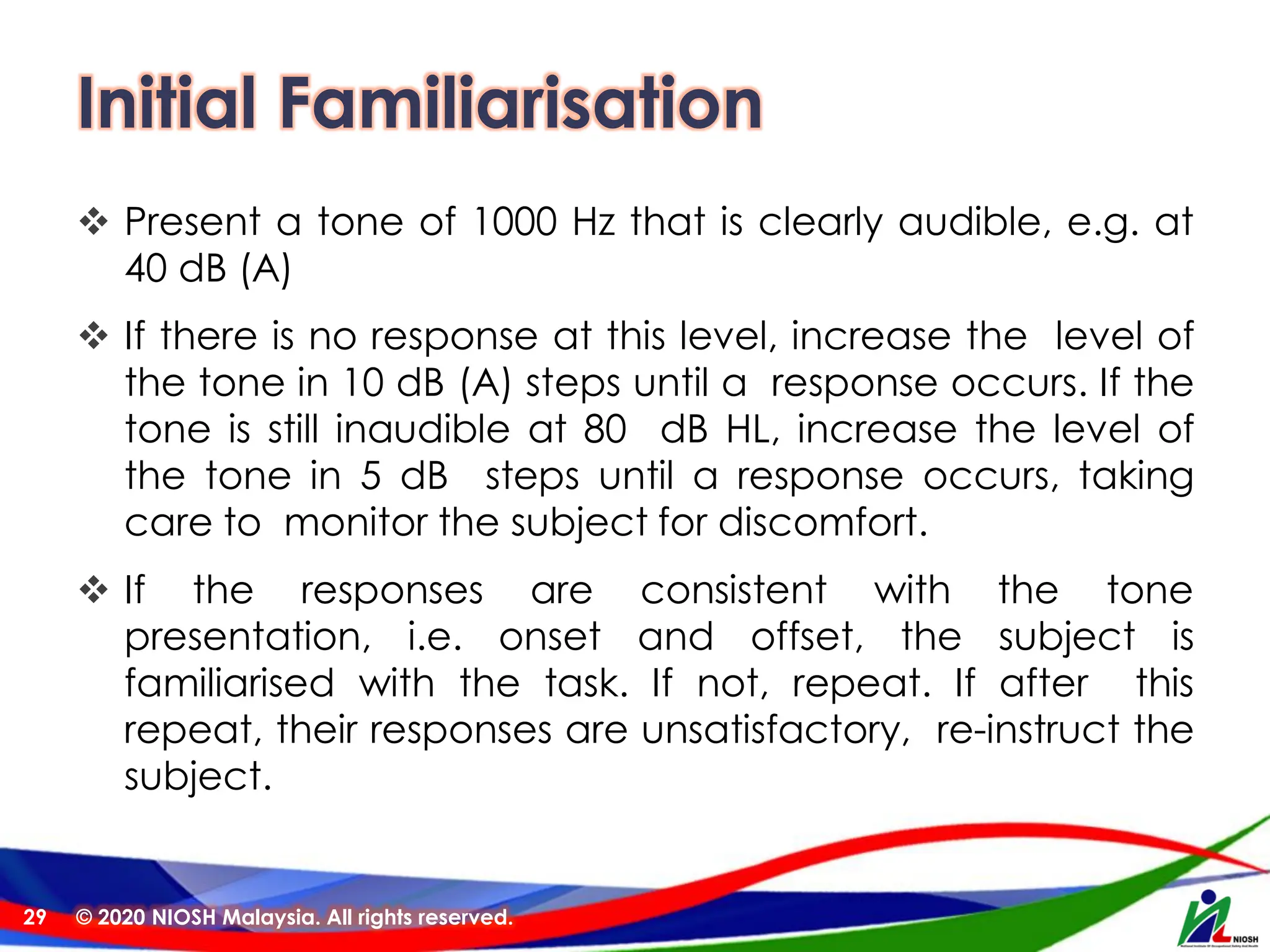 Initial Familiarisation
❖ Present a tone of 1000 Hz that is clearly audible, e.g. at
40 dB (A)
❖ If there is no response at this level, increase the level of
the tone in 10 dB (A) steps until a response occurs. If the
tone is still inaudible at 80 dB HL, increase the level of
the tone in 5 dB steps until a response occurs, taking
care to monitor the subject for discomfort.
❖ If the responses are consistent with the tone
presentation, i.e. onset and offset, the subject is
familiarised with the task. If not, repeat. If after this
repeat, their responses are unsatisfactory, re-instruct the
subject.
© 2020 NIOSH Malaysia. All rights reserved.
29
 