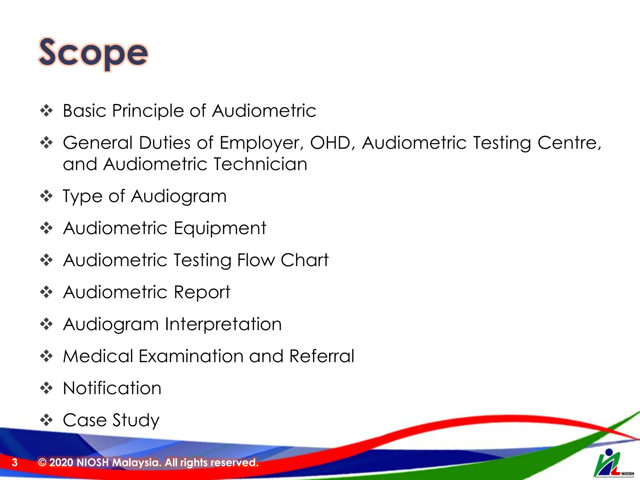 Scope
❖ Basic Principle of Audiometric
❖ General Duties of Employer, OHD, Audiometric Testing Centre,
and Audiometric Technician
❖ Type of Audiogram
❖ Audiometric Equipment
❖ Audiometric Testing Flow Chart
❖ Audiometric Report
❖ Audiogram Interpretation
❖ Medical Examination and Referral
❖ Notification
❖ Case Study
© 2020 NIOSH Malaysia. All rights reserved.
3
 