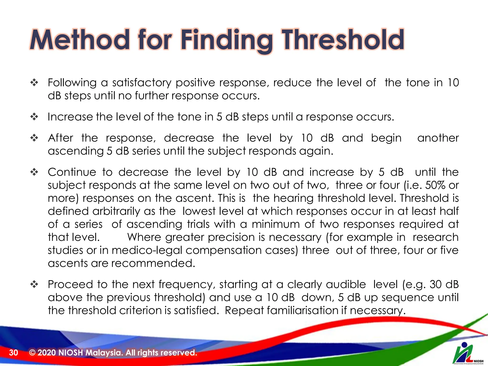 Method for Finding Threshold
❖ Following a satisfactory positive response, reduce the level of the tone in 10
dB steps until no further response occurs.
❖ Increase the level of the tone in 5 dB steps until a response occurs.
❖ After the response, decrease the level by 10 dB and begin another
ascending 5 dB series until the subject responds again.
❖ Continue to decrease the level by 10 dB and increase by 5 dB until the
subject responds at the same level on two out of two, three or four (i.e. 50% or
more) responses on the ascent. This is the hearing threshold level. Threshold is
defined arbitrarily as the lowest level at which responses occur in at least half
of a series of ascending trials with a minimum of two responses required at
that level. Where greater precision is necessary (for example in research
studies or in medico-legal compensation cases) three out of three, four or five
ascents are recommended.
❖ Proceed to the next frequency, starting at a clearly audible level (e.g. 30 dB
above the previous threshold) and use a 10 dB down, 5 dB up sequence until
the threshold criterion is satisfied. Repeat familiarisation if necessary.
© 2020 NIOSH Malaysia. All rights reserved.
30
 