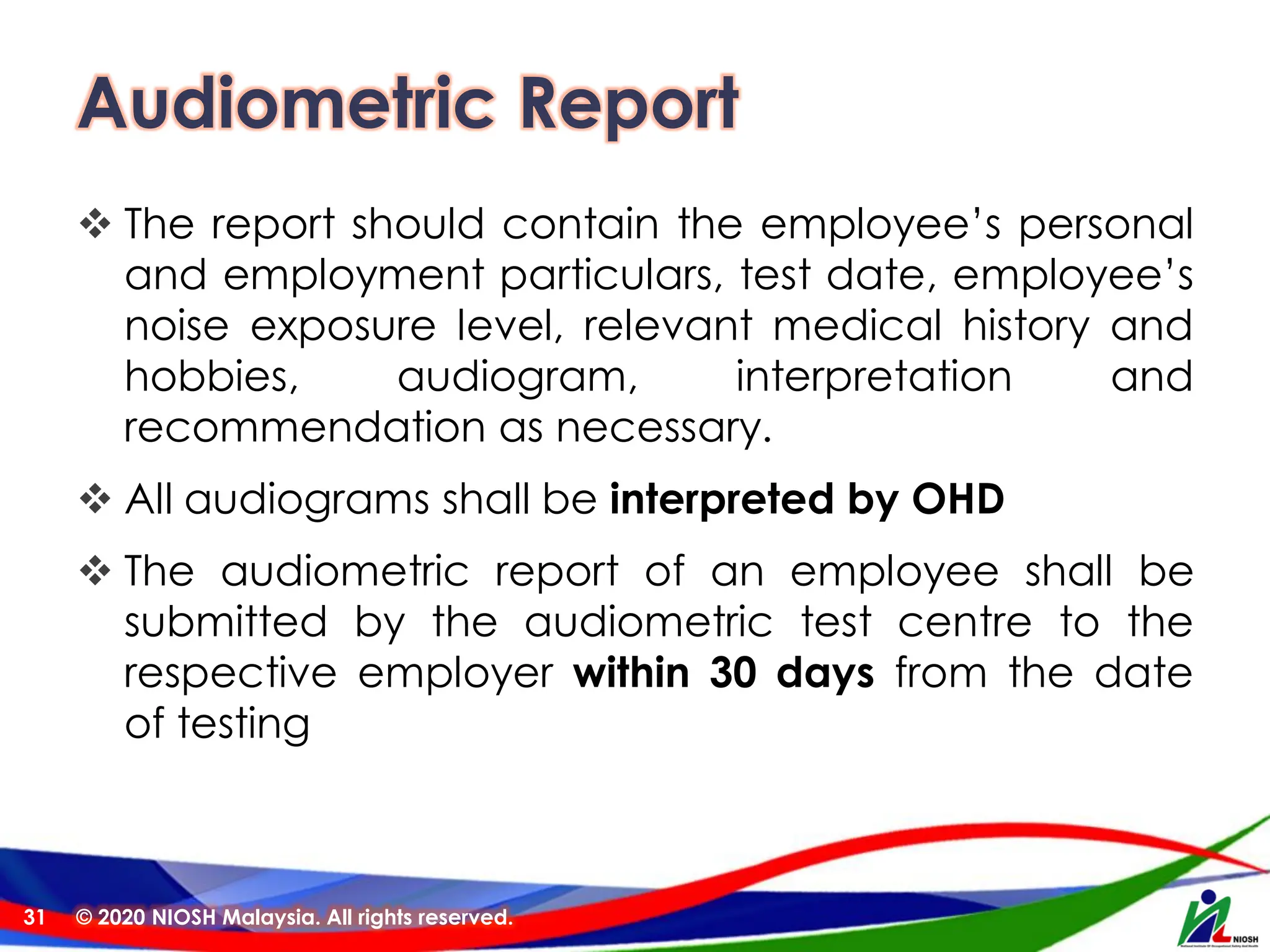 Audiometric Report
❖ The report should contain the employee’s personal
and employment particulars, test date, employee’s
noise exposure level, relevant medical history and
hobbies, audiogram, interpretation and
recommendation as necessary.
❖ All audiograms shall be interpreted by OHD
❖ The audiometric report of an employee shall be
submitted by the audiometric test centre to the
respective employer within 30 days from the date
of testing
© 2020 NIOSH Malaysia. All rights reserved.
31
 
