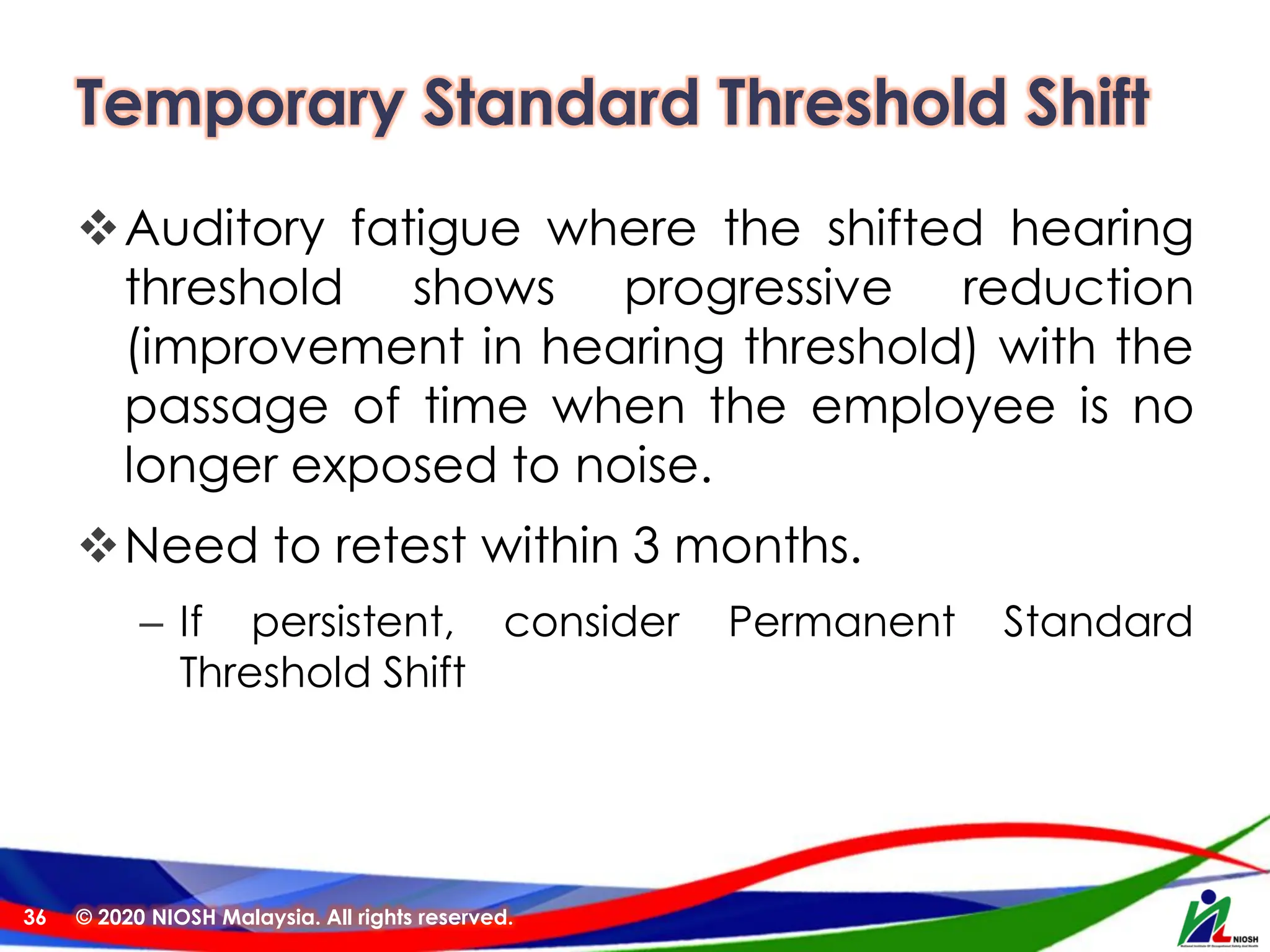 Temporary Standard Threshold Shift
❖Auditory fatigue where the shifted hearing
threshold shows progressive reduction
(improvement in hearing threshold) with the
passage of time when the employee is no
longer exposed to noise.
❖Need to retest within 3 months.
– If persistent, consider Permanent Standard
Threshold Shift
© 2020 NIOSH Malaysia. All rights reserved.
36
 
