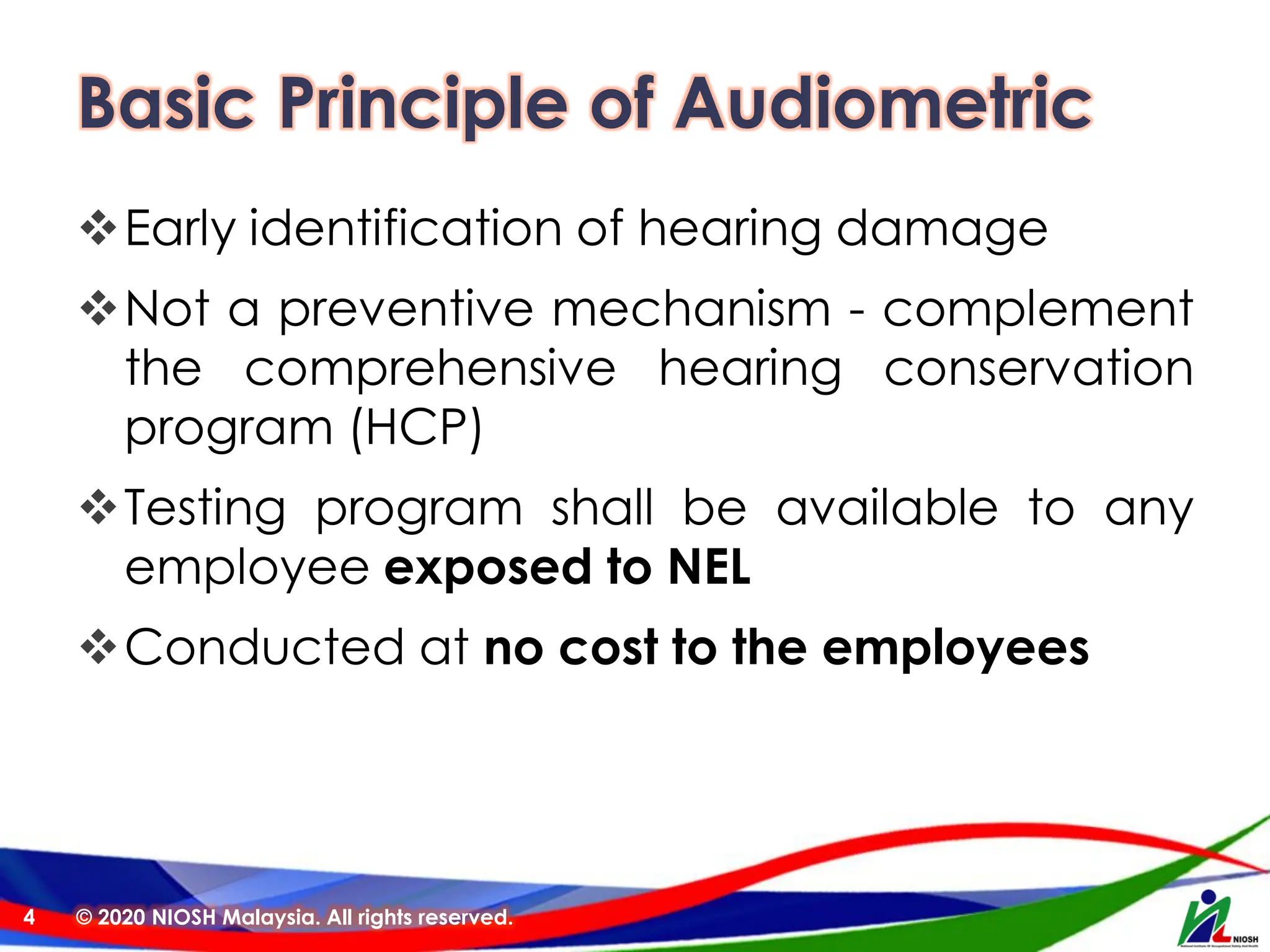 Basic Principle of Audiometric
❖Early identification of hearing damage
❖Not a preventive mechanism - complement
the comprehensive hearing conservation
program (HCP)
❖Testing program shall be available to any
employee exposed to NEL
❖Conducted at no cost to the employees
© 2020 NIOSH Malaysia. All rights reserved.
4
 