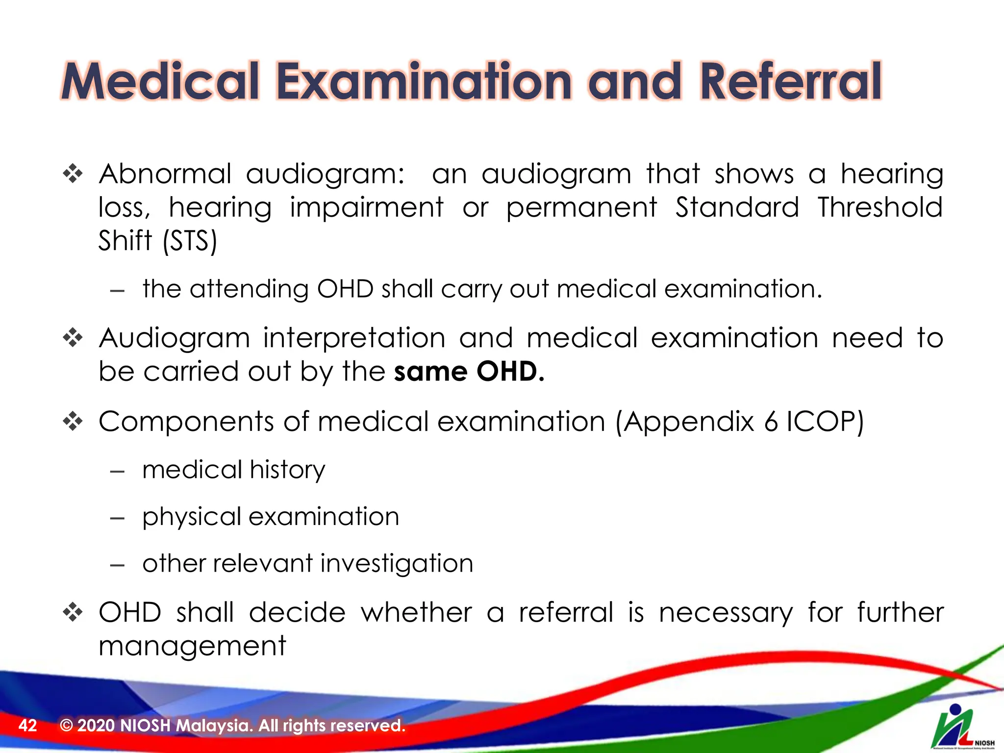 Medical Examination and Referral
❖ Abnormal audiogram: an audiogram that shows a hearing
loss, hearing impairment or permanent Standard Threshold
Shift (STS)
– the attending OHD shall carry out medical examination.
❖ Audiogram interpretation and medical examination need to
be carried out by the same OHD.
❖ Components of medical examination (Appendix 6 ICOP)
– medical history
– physical examination
– other relevant investigation
❖ OHD shall decide whether a referral is necessary for further
management
© 2020 NIOSH Malaysia. All rights reserved.
42
 