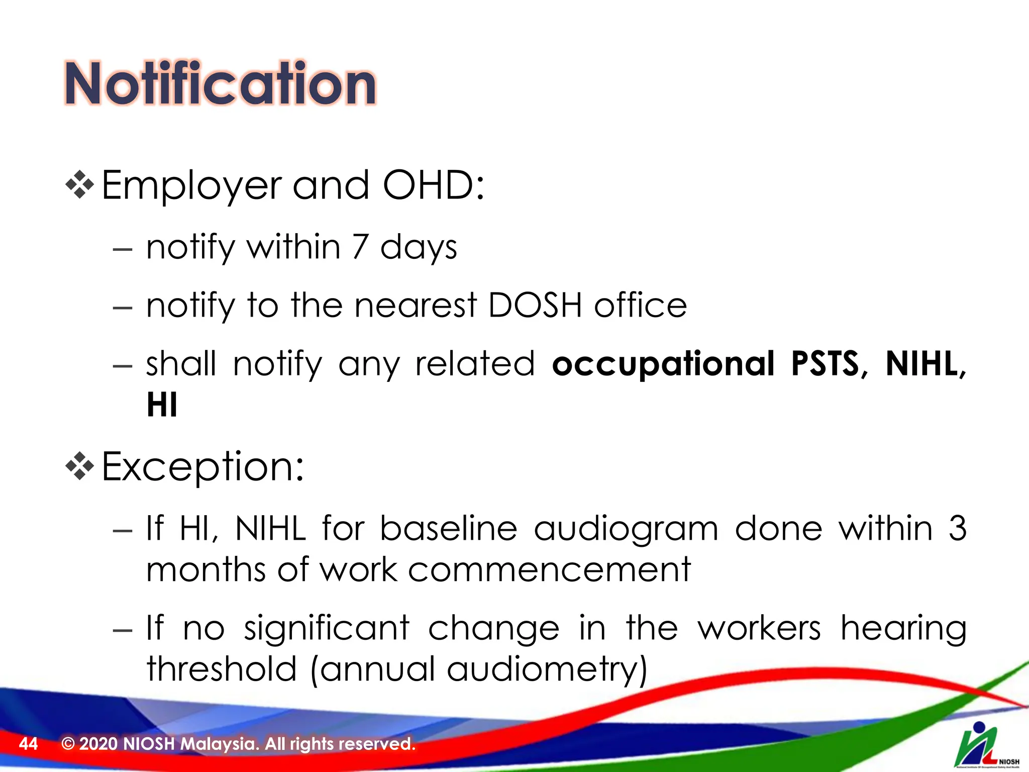Notification
❖Employer and OHD:
– notify within 7 days
– notify to the nearest DOSH office
– shall notify any related occupational PSTS, NIHL,
HI
❖Exception:
– If HI, NIHL for baseline audiogram done within 3
months of work commencement
– If no significant change in the workers hearing
threshold (annual audiometry)
© 2020 NIOSH Malaysia. All rights reserved.
44
 