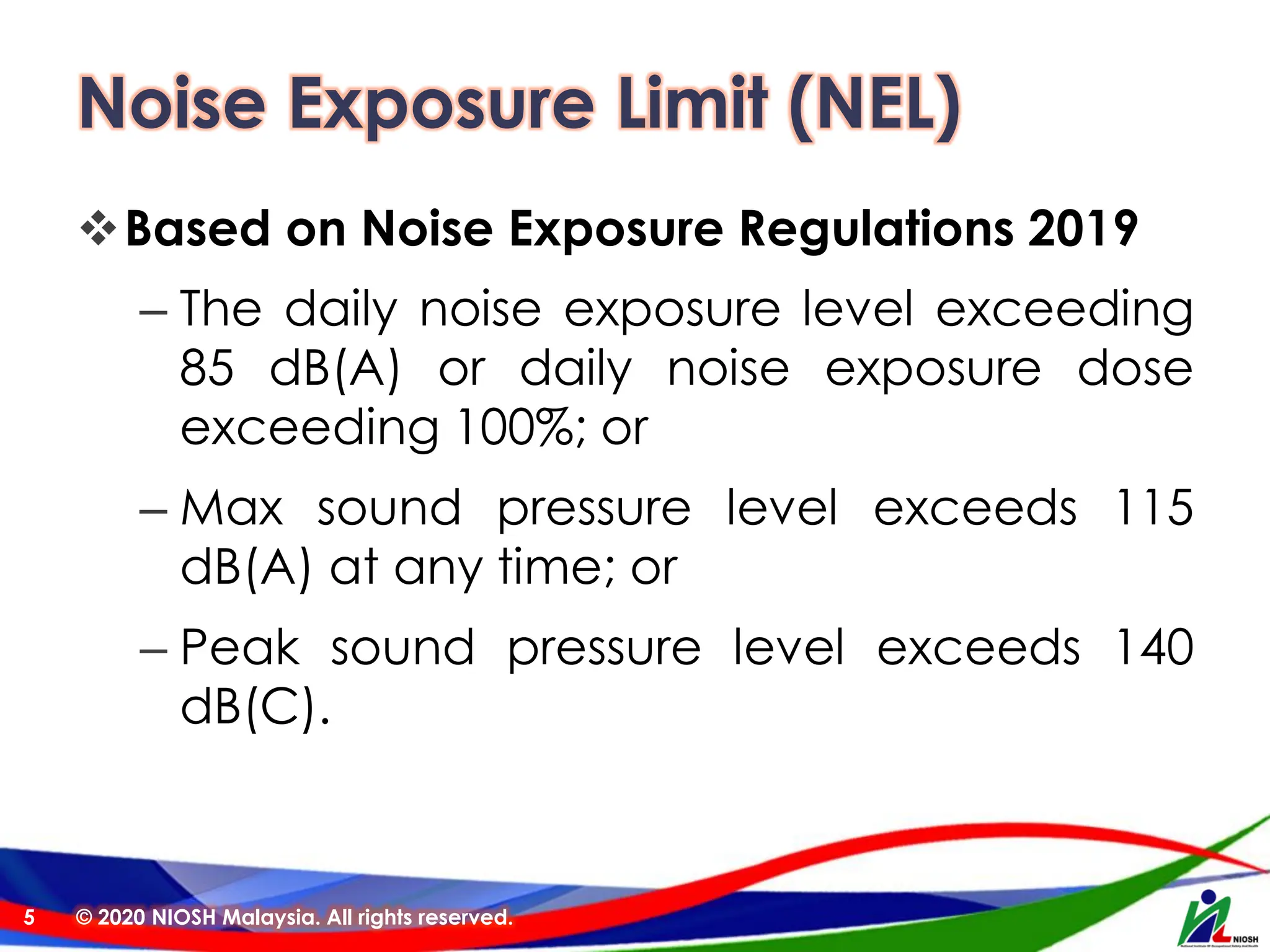 Noise Exposure Limit (NEL)
❖Based on Noise Exposure Regulations 2019
– The daily noise exposure level exceeding
85 dB(A) or daily noise exposure dose
exceeding 100%; or
– Max sound pressure level exceeds 115
dB(A) at any time; or
– Peak sound pressure level exceeds 140
dB(C).
© 2020 NIOSH Malaysia. All rights reserved.
5
 